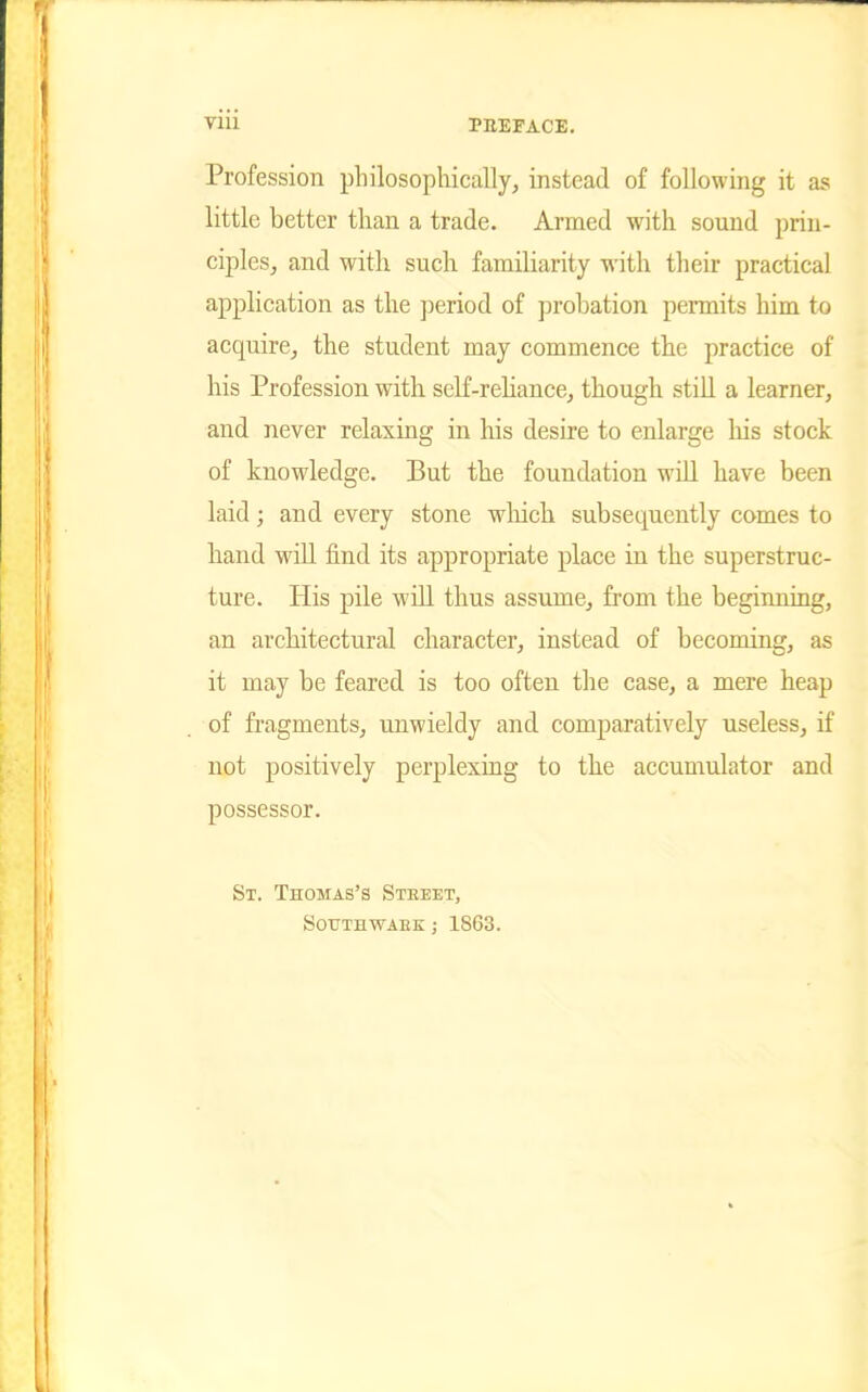 Profession philosophically, instead of following it as little better than a trade. Armed with sound prin- ciples, and with such familiarity with their practical application as the period of probation permits him to acquire, the student may commence the practice of his Profession with self-reliance, though still a learner, and never relaxing in his desire to enlarge his stock of knowledge. But the foundation will have been laid; and every stone which subsetpiently comes to hand will find its appropriate place in the superstruc- ture. His pile will thus assume, from the beginning, an architectural character, instead of becoming, as it may be feared is too often the case, a mere heap of fragments, unwieldy and comparatively useless, if not positively perplexing to the accumulator and possessor. St. Thomas's Street, southwaek; 1863.