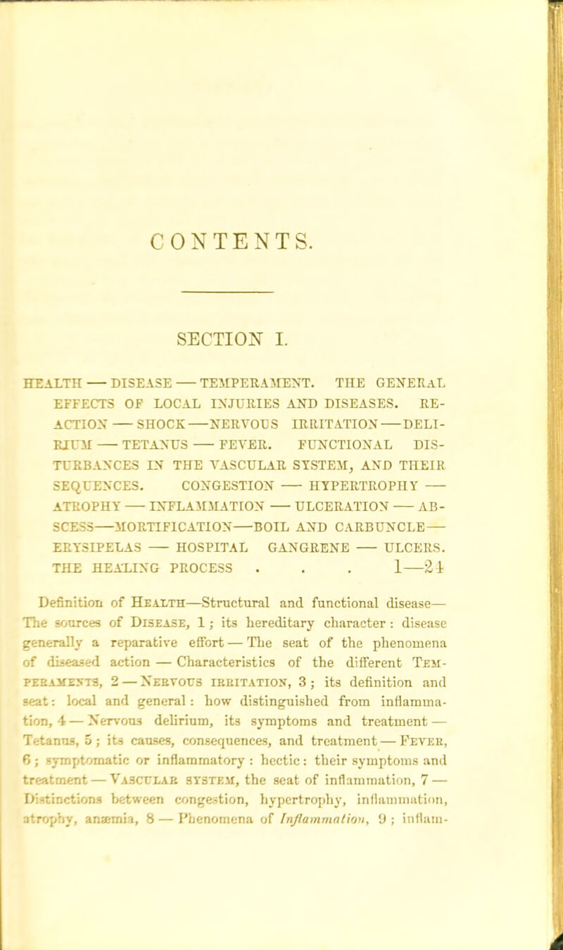 CONTENTS. SECTION I. HEALTH DISEASE TEMPERAMENT. THE GENERAL EFFECTS OF LOCAL INJURIES AND DISEASES. RE- ACTION SHOCK NERVOUS IRRITATION DELI- RIUM TETANUS FEVER. FUNCTIONAL DIS- TURBANCES IN THE VASCULAR SYSTEM, AND THEIR SEQUENCES. CONGESTION HYPERTROPHY ATROPHY INFLAMMATION ULCERATION AB- SCESS MORTIFICATION—BOIL AND CARBUNCLE — ERYSIPELAS HOSPITAL GANGRENE ULCERS. THE HEALING PROCESS . . . 1 £1 Definition of Health—Structural and functional disease— The sources of Disease, 1; its hereditary character : disease generally a reparative efibrt — The seat of the phenomena of diseased action — Characteristics of the different Tem- peraments, 2—Xebvotis irritation, 3; its definition and seat: local and general: how distinguished from inflamma- tion, 4 — Nervous delirium, its symptoms and treatment — Tetanus, 5; its causes, consequences, and treatment—Fever, 6; symptomatic or inflammatory : hectic: their symptoms and treatment — Vascular system, the seat of inflammation, 7 — Distinctions between congestion, hypertrophy, inflammation, ■tropbj, anaemia, 8—Phenomena of Inflammation, 9; inflam-