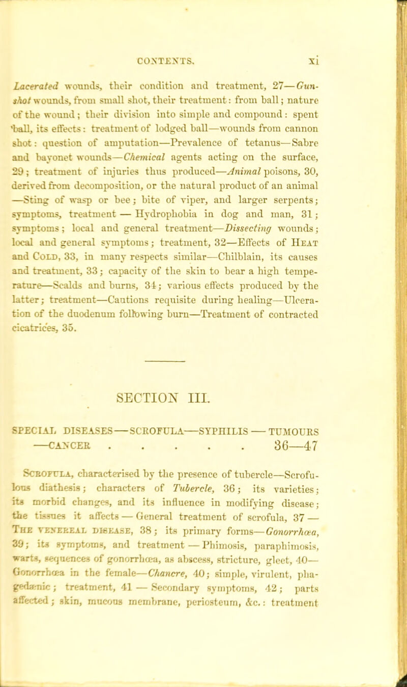 Lacerated wounds, their condition and treatment, 27—Gun- shot wounds, from small shot, their treatment: from hall; nature of the wound; their division into simple and compound : spent ball, its effects: treatment of lodged hall—wounds from cannon shot: question of amputation—Prevalence of tetanus—Sabre and bayonet wounds—Chemical agents acting on the surface, 29; treatment of injuries thus produced—Animal poisons, 30, derived from decomposition, or the natural product of an animal —Sting of wasp or bee; bite of viper, and larger serpents; symptoms, treatment — Hydrophobia in dog and man, 31; symptoms ; local and general treatment—Dissecting wounds; local and general symptoms; treatment, 32—Effects of Heat and Cold, 33, in many respects similar—Chilblain, its causes and treatment, 33; capacity of the skin to bear a high tempe- rature—Scalds and burns, 34; various effects produced by the latter; treatment—Cautions requisite during healing—Ulcera- tion of the duodenum following burn—Treatment of contracted cicatrices, 35. SECTION III. SPECIAL DISEASES — SCROFULA SYPHILIS TUMOURS CANCER 36 47 Scrofula, characterised by the presence of tubercle—Scrofu- lous diathesis; characters of Tubercle, 36; its varieties; its morbid changes, and its influence in modifying disease; the tissues it affects — General treatment of scrofula, 37 — The vesekeal DI6EASE, 38; its primary forms— Gonorrhoea, 39; its symptoms, and treatment—Phimosis, paraphimosis, warts, sequences of gonorrhoea, as abscess, stricture, gleet, 40— Gonorrhaa in the female—Chancre, 40; simple, virulent, pha- gedenic ; treatment, 41 — Secondary symptoms, 42; parts affected; skin, mucous membrane, periosteum, &c.: treatment