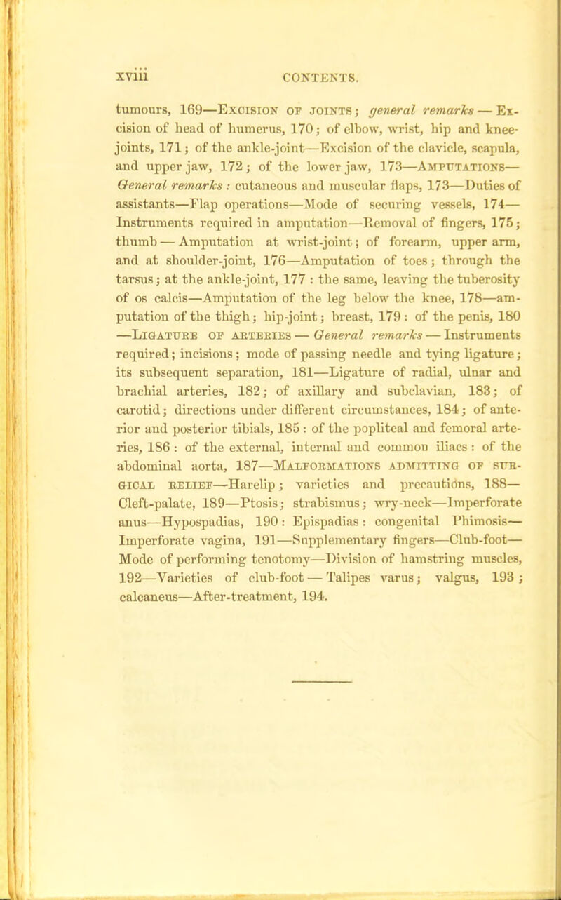 tumours, 169—Excision of joints ; general remarks — Ex- cision of head of humerus, 170; of elbow, wrist, hip and knee- joints, 171; of the ankle-joint—Excision of the clavicle, scapula, and upper jaw, 172; of the lower jaw, 173—Amputations— General remarks : cutaneous and muscular flaps, 173—Duties of assistants—Flap operations—Mode of securing vessels, 174— Instruments required in amputation—Removal of fingers, 175; thumb — Amputation at wrist-joint; of forearm, upper arm, and at shoulder-joint, 176—Amputation of toes; through the tarsus; at the ankle-joint, 177 : the same, leaving the tuberosity of os calcis—Amputation of the leg below the knee, 178—am- putation of the thigh; hip-joint; breast, 179 : of the penis, 180 —Ligature op aeteeies — General remarks — Instruments required; incisions ; mode of passing needle and tying ligature; its subsequent separation, 181—Ligature of radial, ulnar and brachial arteries, 182; of axillary and subclavian, 183; of carotid; directions under different circumstances, 184; of ante- rior and posterior tibials, 185 : of the popliteal and femoral arte- ries, 186 : of the external, internal and common iliacs : of the abdominal aorta, 187—Malfoemations admitting of sub- GICAL belief—Harelip; varieties and precautions, 188— Cleft-palate, 189—Ptosis; strabismus; wry-neck—Imperforate anus—Hypospadias, 190 : Epispadias : congenital Phimosis— Imperforate vagina, 191—Supplementary fingers—Club-foot— Mode of performing tenotomy—Division of hamstring muscles, 192—Varieties of club-foot — Talipes varus; valgus, 193 ; calcaneus—After-treatment, 194.