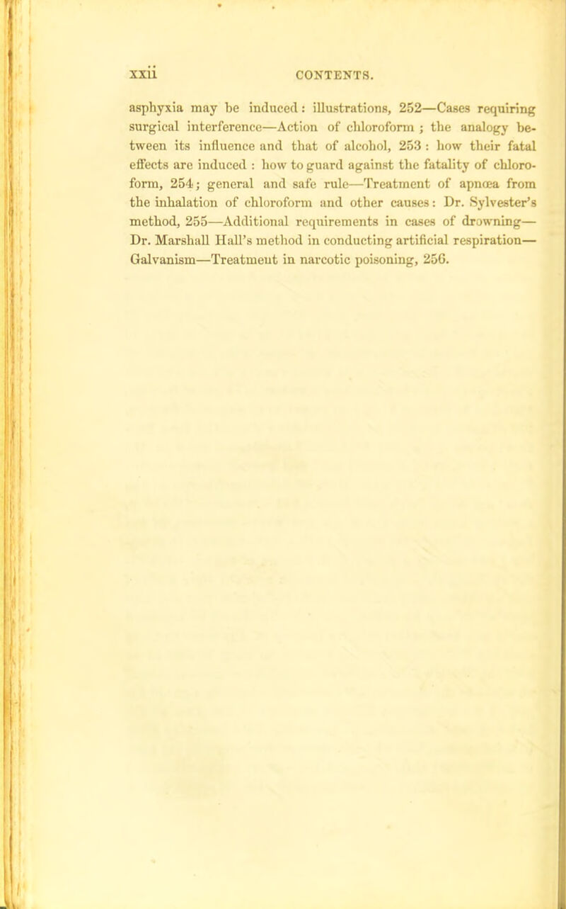 asphyxia may be induced: illustrations, 252—Cases requiring surgical interference—Action of chloroform ; the analogy be- tween its influence and that of alcohol, 253 : how their fatal effects are induced : how to guard against the fatality of chloro- form, 254; general and safe rule—Treatment of apnoea from the inhalation of chloroform and other causes: Dr. Sylvester's method, 255—Additional requirements in cases of drowning— Dr. Marshall Hall's method in conducting artificial respiration— Galvanism—Treatment in narcotic poisoning, 25G.