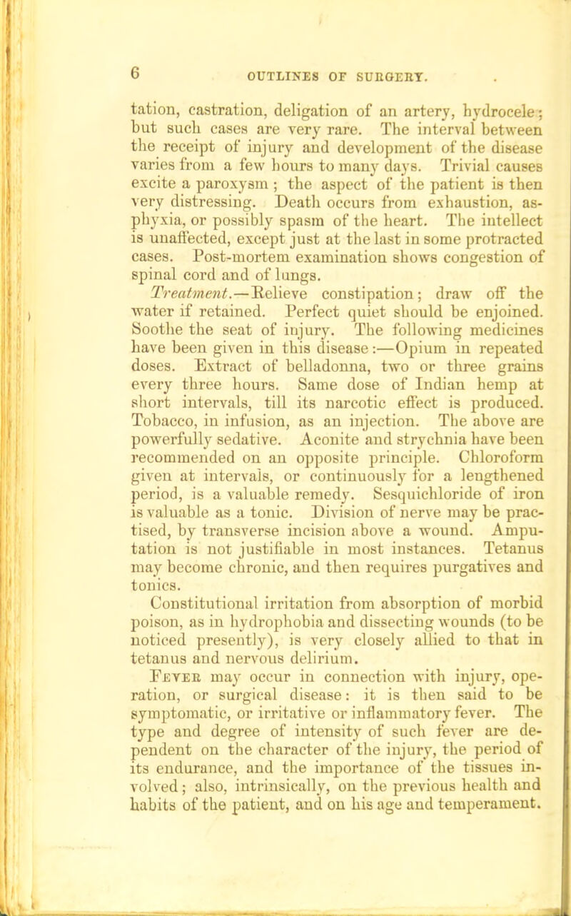 tation, castration, deligation of an artery, hydrocele; but such cases are very rare. The interval between the receipt of* injury and development of the disease varies from a few hours to many days. Trivial causes excite a paroxysm ; the aspect of the patient is then very distressing. Deatli occurs from exhaustion, as- phyxia, or possibly spasm of the heart. The intellect is unaffected, except just at the last in some protracted cases. Post-mortem examination shows congestion of spinal cord and of lungs. Treatment.—Relieve constipation; draw off the water if retained. Perfect quiet should be enjoined. Soothe the seat of injury. The following medicines have been given in this disease:—Opium in repeated doses. Extract of belladonna, two or three grains every three hours. Same dose of Indian hemp at short intervals, till its narcotic effect is produced. Tobacco, in infusion, as an injection. The above are powerfully sedative. Aconite and strychnia have been recommended on an opposite principle. Chloroform given at intervals, or continuously for a lengthened period, is a valuable remedy. Sesquichloride of iron is valuable as a tonic. Division of nerve may be prac- tised, by transverse incision above a wound. Ampu- tation is not justifiable in most instances. Tetanus may become chronic, and then requires purgatives and tonics. Constitutional irritation from absorption of morbid poison, as in hydrophobia and dissecting wounds (to be noticed presently), is very closely allied to that in tetanus and nervous delirium. Feyeb may occur in connection with injury, ope- ration, or surgical disease: it is then said to be symptomatic, or irritative or inflammatory fever. The type and degree of intensity of such fever are de- pendent on the character of the injury, the period of its endurance, and the importance of the tissues in- volved ; also, intrinsically, on the previous health and habits of the patient, and on his age and temperament.