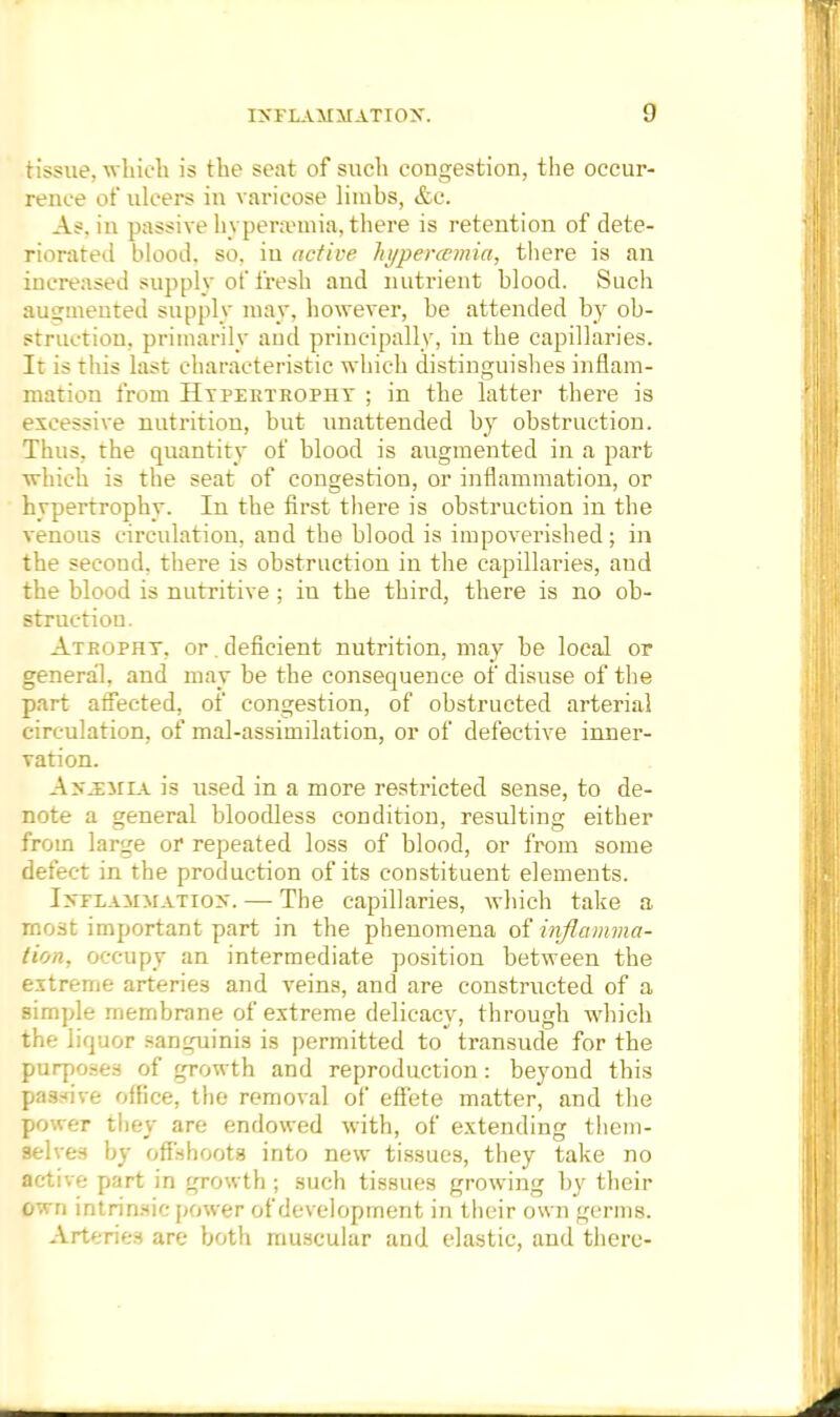 tissue, which is the seat of such congestion, the occur- rence of ulcers in varicose limbs, &c. As. in passive hyperaunia, there is retention of dete- riorated blood, so, in active hypercemia, there is an increased supply of fresh and nutrient blood. Such augmented supply may, however, be attended by ob- struction, primarily and principally, in the capillaries. It is this last characteristic which distinguishes inflam- mation from Hypertrophy ; in the latter there is excessive nutrition, but unattended by obstruction. Thus, the quantity of blood is augmented in a part which is the seat of congestion, or inflammation, or hypertrophy. In the first there is obstruction in the venous circulation, and the blood is impoverished; in the second, there is obstruction in the capillaries, and the blood is nutritive ; in the third, there is no ob- struction. Atrophy, or. deficient nutrition, may be local or general, and may be the consequence of disuse of the part affected, of congestion, of obstructed arterial circulation, of mal-assimilation, or of defective inner- vation. Anmmia is used in a more restricted sense, to de- note a general bloodless condition, resulting either from large or repeated loss of blood, or from some defect in the production of its constituent elements. Inflammation. — The capillaries, which take a most important part in the phenomena of inflamma- tion, occupy an intermediate position between the extreme arteries and veins, and are constructed of a simple membrane of extreme delicacy, through which the liquor sanguinis is permitted to transude for the purposes of growth and reproduction: beyond this passive office, the removal of effete matter, and the power they are endowed with, of extending them- selves by offshoots into new tissues, they take no active part in growth ; such tissues growing by their own intrinsic power of development in their own germs. Arteries are both muscular and elastic, and there-
