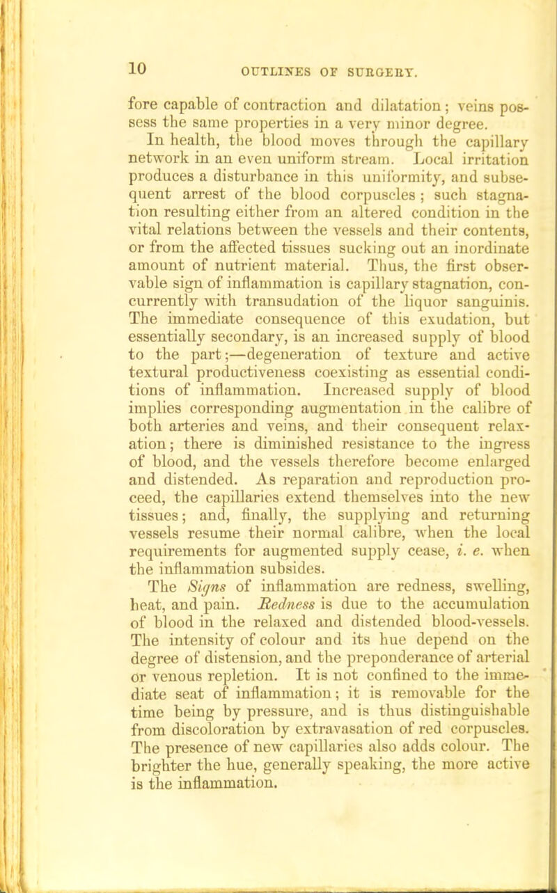 fore capable of contraction and dilatation; veins pos- sess the same properties in a very minor degree. In health, the blood moves through the capillary- network in an even uniform stream. Local irritation produces a disturbance in this uniformity, and subse- quent arrest of the blood corpuscles ; such stagna- tion resulting either from an altered condition in the vital relations between the vessels and their contents, or from the affected tissues sucking out an inordinate amount of nutrient material. Thus, the first obser- vable sign of inflammation is capillary stagnation, con- currently with transudation of the liquor sanguinis. The immediate consequence of this exudation, but essentially secondary, is an increased supply of blood to the part;—degeneration of texture and active textural productiveness coexisting as essential condi- tions of inflammation. Increased supply of blood implies corresponding augmentation in the calibre of both arteries and veins, and their consequent relax- ation; there is diminished resistance to the ingress of blood, and the vessels therefore become enlarged and distended. As reparation and reproduction pro- ceed, the capillaries extend themselves into the new tissues; and, finally, the supplying and returning vessels resume their normal calibre, when the local requirements for augmented supply cease, i. e. when the inflammation subsides. The Signs of inflammation are redness, swelling, heat, and pain. Redness is due to the accumulation of blood in the relaxed and distended blood-vessels. The intensity of colour and its hue depend on the degree of distension, and the preponderance of arterial or venous repletion. It is not confined to the imme- diate seat of inflammation; it is removable for the time being by pressure, and is thus distinguishable from discoloration by extravasation of red corpuscles. The presence of new capillaries also adds colour. The brighter the hue, generally speaking, the more active is the inflammation.