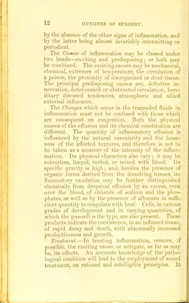 by the absence of the other signs of inflammation, and by the latter being almost invariably intermitting or periodical. The Cames of inflammation may be classed under two heads—exciting and predisposing; or both may be combined. The exciting causes may be mechanical, chemical, extremes of temperature, the circulation of a poison, the proximity of disorganized or dead tissue. The principal predisposing causes are, defective in- nervation, deteriorated or obstructed circulation, here- ditary diseased tendencies, atmospheric and allied external influences. The Changes which occur in the transuded fluids in inflammation must not be confused with those which are consequent on congestion. Both the physical causes of the effusion and its chemical constitution are different. The quantity of inflammatory effusion is influenced by the natural vascularity and the loose- ness of the affected textures, and therefore is not to be taken as a measure of the intensity of the inflam- mation. Its physical characters also vary ; it may be colourless, limpid, turbid, or mixed with blood. Its specific gravity is high; and, besides the presence of organic forms derived from the dissolving tissues, in- flammatory exudation may be further distinguished chemically from dropsical effusion by an excess, even over the blood, of chloride of sodium and the phos- phates, as well as by the presence of albumen in suffi- cient quantity to coagidate with heat. Cells, in various grades of development and in varying quantities, of which the pus-cell is the type, are also present. These products indicate the coexistence, in an inflamed tissue, of rapid decay and death, with abnormally increased productiveness and growth. Treatment.—In treating inflammation, remove, if possible, the exciting cause, or mitigate, as far as may be, its effects. An accurate knowledge of the patho- logical condition will lead to the employment of sound treatment, on rational and intelligible principles. It