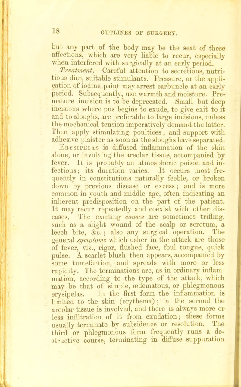 but any part of the body may be the seat of these affections, which are very liable to recur, especially when interfered with surgically at an early period. Treatment.—-Careful attention to secretions, nutri- tious diet, suitable stimulants. Pressure, or the appli- cation of iodine paint may arrest carbuncle at an early period. Subsequently, use warmth and moisture. Pre- mature incision is to be deprecated. Small but deep incisions where pus begins to exude, to give exit to it and to sloughs, are preferable to large incisions, unless the mechanical tension imperatively demand the latter. Then apply stimulating poultices ; and support with adhesive plaister as soon as the sloughs have separated. Erysipei vs is diffused inflammation of the skin alone, or involving the areolar tissue, accompanied by fever. It is probably an atmospheric poison and in- fectious ; its duration varies. It occurs most fre- quently in constitutions naturally feeble, or broken down by previous disease or excess; and is more common in youth and middle age, often indicating an inherent predisposition on the part of the patient. It may recur repeatedly and coexist with other dis- eases. The exciting causes are sometimes trifling, such as a slight wound of the scalp or scrotum, a leech bite, &c.; also any surgical operation. The general symptoms which usher in the attack are those of fever, viz., rigor, flushed face, foul tongue, quick pulse. A scarlet blush then appears, accompanied by some tumefaction, and spreads with more or less rapidity. The terminations are, as in ordinary inflam- mation, according to the type of the attack, which may be that of simple, cedematous, or phlegmonous erysipelas. In the first form the inflammation is limited to the skin (erythema) ; in the second the areolar tissue is involved, and there is always more or less infiltration of it from exudation; these forms usually terminate by subsidence or resolution. The third or phlegmonous form frequently runs a de- structive course, terminating in diffuse suppuration