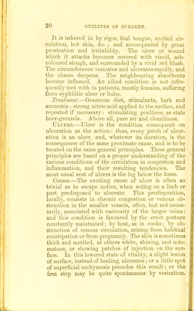 It is ushered in by rigor, foul tongue, excited cir- culation, hot skin, &c. ; and accompanied by great prostration and irritability. The ulcer or wound which it attacks becomes covered with -viscid, ash- coloured slough, and surrounded by a vivid red blush. The circumference vesicates and ulcerates rapidly, and the chasm deepens. The neighbouring absorbents become inflamed. An allied condition is not infre- quently met with in patients, mostly females, suffering from syphilitic ulcer or bubo. Treatment.—Grenerous diet, stimulants, bark and ammonia: strong nitric acid applied to the surface, and repeated if necessary: stimulating poultices, as stale beer-grounds. Above all, pure air and cleanhness. Ulcees.—Ulcer is the condition consequent on ulceration as the action: thus, every patch of ulcer- ation is an ulcer, and, whatever its duration, is the consequence of the same proximate cause, and is to be treated on the same general principles. These general principles are based on a proper understanding of the various conditions of the circulation in congestion and inflammation, and their resulting tendencies. The most usual seat of ulcers is the leg below the knee. Causes.—The exciting cause of ulcer is often so trivial as to escape notice, when acting on a kmb or part predisposed to ulcerate. This predisposition, locally, consists in chronic congestion or venous ob- struction in the smaller vessels, often, but not neces- sarily, associated with varicosity of the larger veins: and this condition is favoured by the erect posture constantly maintained; by heat, as in cooks; by ob- struction of venous circulation, arising from habitual constipation or from pregnancy. The skin is sometimes thick and mottled, at others white, shining, and cede- matous, or showing patches of injection on the sur- face. In this lowered state of vitality, a slight lesion of surface, instead of healing, ulcerates; or a little spot of superficial ecchymosis precedes this result; or the first step may be quite spontaneous by vesication.