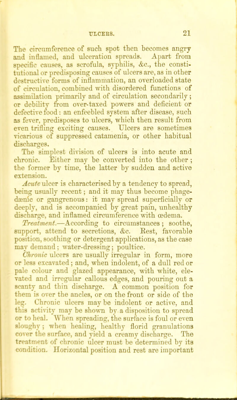 The circumference of such spot then becomes angry and inflamed, and ulceration spreads. Apart from specific causes, as scrofula, syphilis, &c, the consti- tutional or predisposing causes of ulcers are, as in other destructive forms of inflam mation, an overloaded state of circulation, combined with disordered functions of assimilation primarily and of circulation secondarily ; or debility from over-taxed powers and deficient or defective food: an enfeebled system after disease, such as fever, predisposes to ulcers, which then result from even trifling exciting causes. Ulcers are sometimes vicarious of suppressed catamenia, or other habitual discharges. The simplest division of ulcers is into acute and chronic. Either may be converted into the other ; the former by time, the latter by sudden and active extension. Acute ulcer is characterised by a tendency to spread, being usually recent; and it may thus become phage- denic or gangrenous: it may spread superficially or deeply, and is accompanied by great pain, unhealthy discharge, and inflamed circumference with oedema. Treatment.—According to circumstances ; soothe, support, attend to secretions, &c. Rest, favorable position, soothing or detergent applications, as the case may demand; water-dressing; poultice. Chronic ulcers are usually irregular in form, more or less excavated; and, when indolent, of a dull red or pale colour and glazed appearance, with white, ele- vated and irregular callous edges, and pouring out a scanty and thin discharge. A common position for them is over the ancles, or on the front or side of the leg. Chronic ulcers may be indolent or active, and this activity may be shown by a disposition to spread or to heal. When spreading, the surface is foul or even sloughy ; when healing, healthy florid granulations cover the surface, and yield a creamy discharge. The treatment of chronic ulcer must be determined by its condition. Horizontal position and rest are important