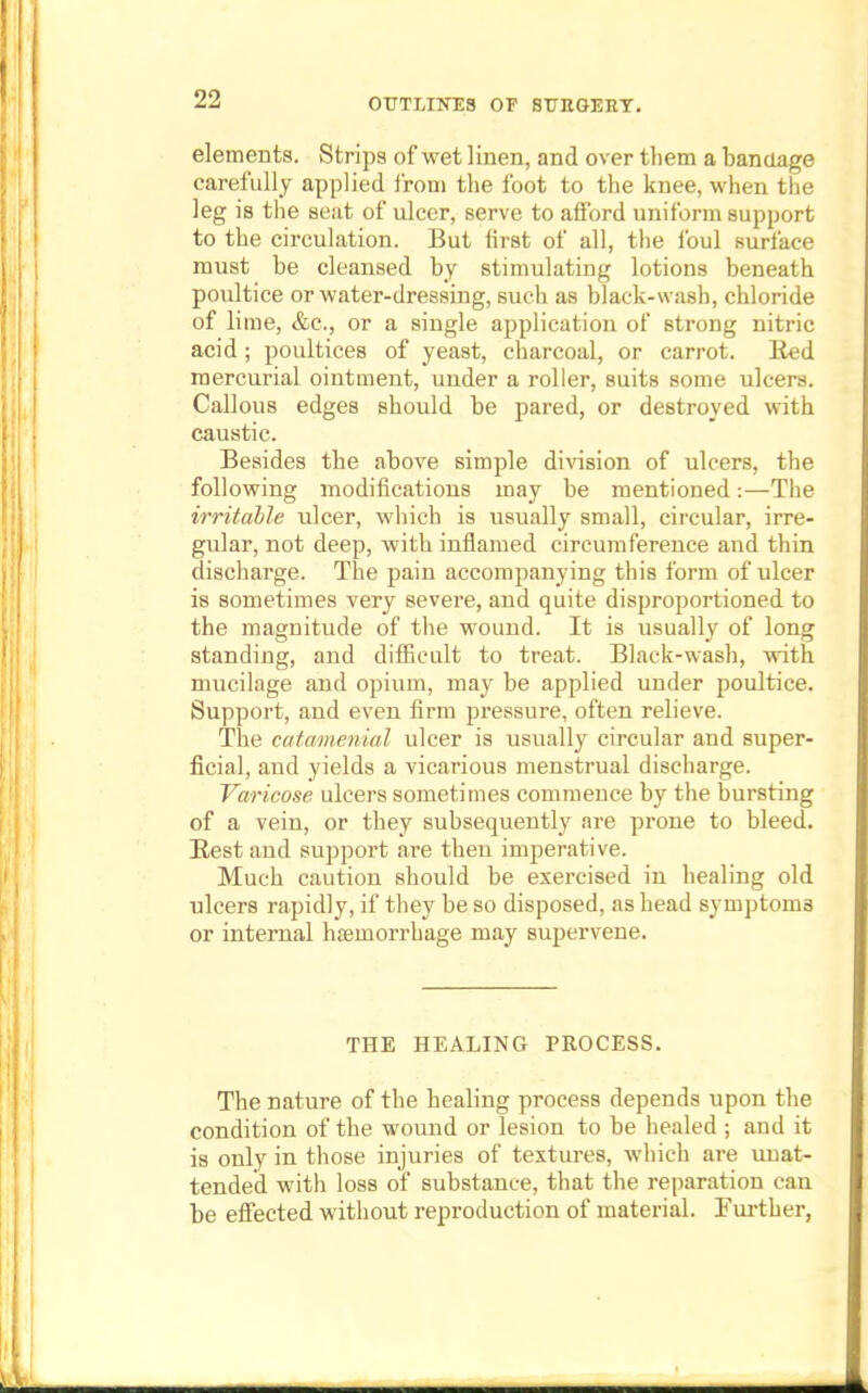 elements. Strips of wet linen, and over them a bandage carefully applied from the foot to the knee, when the leg is the seat of ulcer, serve to afford uniform support to the circulation. But first of all, the foul surface must be cleansed by stimulating lotions beneath poultice or water-dressing, such as black-wash, chloride of lime, &c, or a single application of strong nitric acid; poultices of yeast, charcoal, or carrot. Bed mercurial ointment, under a roller, suits some ulcers. Callous edges should be pared, or destroyed with caustic. Besides the above simple division of ulcers, the following modifications may be mentioned:—The irritable ulcer, which is usually small, circular, irre- gular, not deep, with inflamed circumference and thin discharge. The pain accompanying this form of ulcer is sometimes very severe, and quite disproportioned to the magnitude of the wound. It is usually of long standing, and difficult to treat. Black-wash, with mucilage and opium, may be applied under poultice. Support, and even firm pressure, often relieve. The catamenial ulcer is usually circular and super- ficial, and yields a vicarious menstrual discharge. Varicose ulcers sometimes commence by the bursting of a vein, or they subsequently are prone to bleed. Best and support are then imperative. Much caution should be exercised in healing old ulcers rapidly, if they be so disposed, as head symptoms or internal hasmorrhage may supervene. THE HEALING PROCESS. The nature of the healing process depends upon the condition of the wound or lesion to be healed ; and it is only in those injuries of textures, which are unat- tended with loss of substance, that the reparation can be effected without reproduction of material. Further,