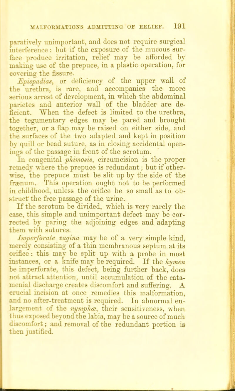 paratively unimportant, and does not require surgical interference : but if the exposure of the mucous sur- face produce irritation, relief may be afforded by making use of the prepuce, in a plastic operation, for covering the fissure. Epispadias, or deficiency of the upper wall of the urethra, is rare, and accompanies the more serious arrest of development, in which the abdominal parietes and anterior wall of the bladder are de- ficient. When the defect is limited to the urethra, the tegumentary edges may be pared and brought together, or a flap may be raised on either side, and the surfaces of the two adapted and kept in position by quill or bead suture, as in closing accidental open- ings of the passage in front of the scrotum. In congenital phimosis, circumcision is the proper remedy where the prepuce is redundant; but if other- wise, the prepuce must be slit up by the side of the fraenum. This operation ought not to be performed in childhood, unless the orifice be so small as to ob- struct the free passage of the urine. If the scrotum be divided, which is very rarely the case, this simple and unimportant defect may be cor- rected by paring the adjoining edges and adapting them with sutures. Imperforate vagina may be of a very simple kind, merely consisting of a thin membranous septum at its orifice : this may be split up with a probe in most instances, or a knife may be required. If the hymen be imperforate, this defect, being further back, does not attract attention, until accumulation of the cata- menial discharge creates discomfort and suffering:. A crucial incision at once remedies this malformation, and no after-treatment is required. In abnormal en- largement of the nymphce, their sensitiveness, when tiiu.s exposed beyond the labia, may be a source of much discomfort; and removal of the redundant portion is then justified.