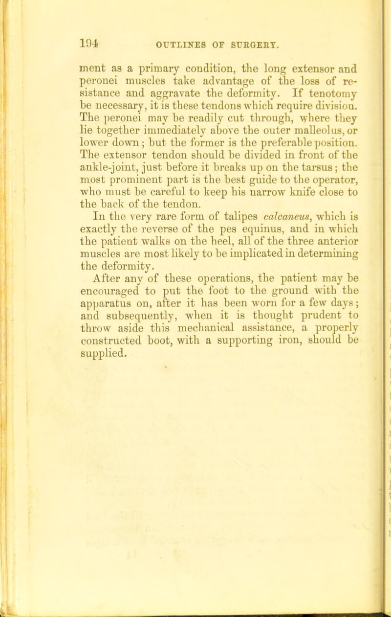 104 ment as a primary condition, the long extensor and pcronei muscles take advantage of the loss of re- sistance and aggravate the deformity. If tenotomy be necessary, it is these tendons which require division. The peronei may be readily cut through, where they lie together immediately above the outer malleolus,or lower down; but the former is the preferable position. The extensor tendon should be divided in front of the ankle-joint, just before it breaks up on the tarsus; the most prominent part is the best guide to the operator, who must be careful to keep his narrow knife close to the back of the tendon. In the very rare form of talipes calcaneus, which is exactly the reverse of the pes equinus, and in which the patient walks on the heel, all of the three anterior muscles are most bkely to be implicated in determining the deformity. After any of these operations, the patient may be encouraged to put the foot to the ground with the apparatus on, after it has been worn for a few days; and subsequently, when it is thought prudent to throw aside this mechanical assistance, a properly constructed boot, with a supporting iron, should be supplied.