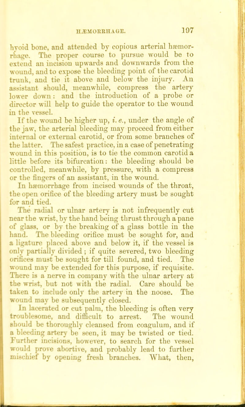 hvoid bone, and attended by copious arterial haamor- rhaije. The proper course to pursue would be to extend an iucisiou upwards and downwards from the wound, and to expose the bleeding point of the carotid truuk, and tie it above and below the injury. An assistant should, meanwhile, compress the artery lower down: and the introduction of a probe or director will help to guide the operator to the wound in the vessel. If the wound be higher up, i. <?., under the angle of the jaw, the arterial bleeding may proceed from either internal or external carotid, or from some branches of the latter. The safest practice, in a case of penetrating wound in this position, is to tie the common carotid a little before its bifurcation: the bleeding should be controlled, meanwhile, by pressure, with a compress or the fingers of an assistant, in the wound. In haemorrhage from incised wounds of the throat, the open orifice of the bleeding artery must be sought for and tied. The radial or ulnar artery is not infrequently cut near the wrist, by the hand being thrust through a pane of glass, or by the breaking of a glass bottle in the hand. The bleeding orifice must be sought for, and a ligature placed above and below it, if the vessel is only partially divided ; if quite severed, two bleeding orifices must be sought for till found, and tied. The wound may be extended for this purpose, if requisite. There is a nerve in company with the ulnar artery at the wrist, but not with the radial. Care should be taken to include only the artery in the noose. The wound may be subsequently closed. In lacerated or cut palm, the bleeding is often very troublesome, and difficult to arrest. The wound should be thoroughly cleansed from coagulum, and if a bleeding artery be seen, it may be twisted or tied. Further incisions, however, to search for the vessel would prove abortive, and probably lead to further mischief by opening fresh branches. What, then,