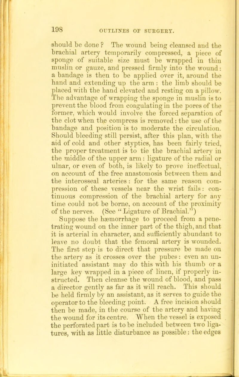 should be done ? The wound being cleansed and the brachial artery temporarily compressed, a piece of sponge of suitable size must be wrapped in thin muslin or gauze, and pressed firmly into the wound: a bandage is then to be applied over it, around the hand and extending up the arm : the limb should be placed with the hand elevated and resting on a pillow. The advantage of wrappiug the sponge in muslin is to prevent the blood from coagulating in the pores of the former, which would involve the forced separation of the clot when the compress is removed: the use of the bandage and position is to moderate the circulation. Should bleeding still persist, after this plan, with the aid of cold and other styptics, has been fairly tried, the proper treatment is to tie the brachial artery in the middle of the upper arm : ligature of the radial or ulnar, or even of both, is likely to prove ineffectual, on account of the free anastomosis between them and the interosseal arteries : for the same reason com- pression of these vessels near the wrist fails: con- tinuous compression of the brachial artery for any time could not be borne, on account of the proximity of the nerves. (See  Ligature of Brachial.) Suppose the haemorrhage to proceed from a pene- trating wound on the inner part of the thigh, and that it is arterial in character, and sufficiently abundant to leave no doubt that the femoral artery is wounded. The first step is to direct that pressure be made on the artery as it crosses over the pubes: even an un- initiated assistant may do this with his thumb or a large key wrapped in a piece of linen, if properly in- structed. Then cleanse the wound of blood, and pass a director gently as far as it will reach. This should be held firmly by an assistant, as it serves to guide the operator to the bleeding point. A free incision should then be made, in the course of the artery and having the wound for its centre. When the vessel is exposed the perforated part is to be included between two liga- tures, with as little disturbance as possible: the edges