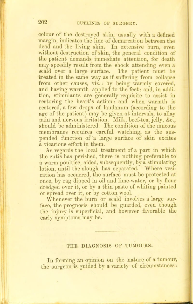 colour of the destroyed skin, usually with a defined margin, indicates the line of demarcation between the dead and the living skin. In extensive burn, even without destruction of skin, the general condition of the patient demands immediate attention, for death may speedily result from the shock attending even a scald over a large surface. The patient must be treated in the same way as if suffering from collapse from other causes, viz.: by being warmly covered, and having warmth applied to the feet: and, in addi- tion, stimulants are generally requisite to assist in restoring the heart's action: and when warmth is restored, a few drops of laudanum (according to the age of the patient) may be given at intervals, to allay pain and nervous irritation. Milk, beef-tea, jelly, &c, should be administered. The condition of the mucous membranes requires careful watching, as the sus- pended function of a large surface of skin excites a vicarious effort in them. As regards the local treatment of a part in which the cutis has perished, there is nothing preferable to a warm poultice, aided, subsequently, by a stimulating lotion, until the slough has separated. Where vesi- cation has occurred, the surface must be protected at once, by rag dipped in oil and lime-water, or by flour dredged over it, or by a thin paste of whiting painted or spread over it, or by cotton wool. Whenever the burn or scald involves a large sur- face, the prognosis should be guarded, even though the injury is superficial, and however favorable the early symptoms may be. THE DIAGNOSIS OF TUMOURS. In forming an opinion on the nature of a tumour, the surgeon is guided by a variety of circumstances: