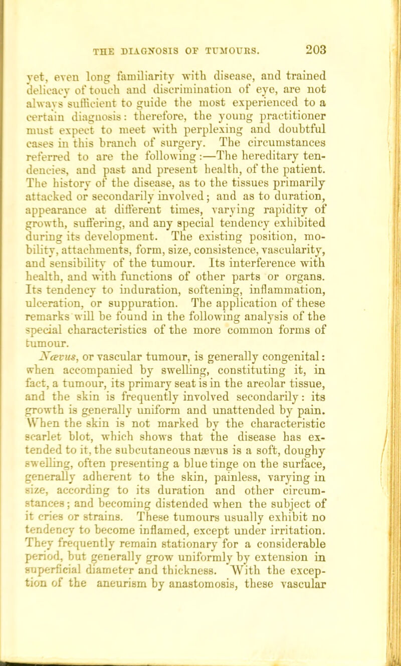 yet, even long familiarity with disease, and trained delicacy of touch and discrimination of eye, are not always sufficient to guide the most experienced to a certain diagnosis: therefore, the young practitioner must expect to meet with perplexing and doubtful cases in this branch of surgery. The circumstances referred to are the following :—The hereditary ten- dencies, and past and present health, of the patient. The history of the disease, as to the tissues primarily attacked or secondarily involved; and as to duration, appearance at different times, varying rapidity of growth, suffering, and any special tendency exhibited during its development. The existing position, mo- bility, attachments, form, size, consistence, vascularity, and sensibility of the tumour. Its interference with health, and with functions of other parts or organs. Its tendency to induration, softening, inflammation, ulceration, or suppuration. The application of these remarks will be found in the following analysis of the special characteristics of the more common forms of tumour. Xceuus, or vascular tumour, is generally congenital: when accompanied by swelling, constituting it, in fact, a tumour, its primary seat is in the areolar tissue, and the skin is frequently involved secondarily: its growth is generally uniform and unattended by pain. When the skin is not marked by the characteristic scarlet blot, which shows that the disease has ex- tended to it, the subcutaneous naevus is a soft, doughy swelling, often presenting a blue tinge on the surface, generally adherent to the skin, painless, varying in size, according to its duration and other circum- stances ; and becoming distended when the subject of it cries or strains. These tumours usually exhibit no tendency to become inflamed, except under irritation. They frequently remain stationary for a considerable period, but generally grow uniformly by extension in superficial diameter and thickness. With the excep- tion of the aneurism by anastomosis, these vascular