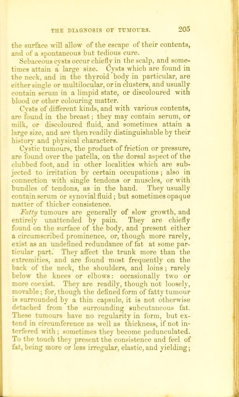 the surface will allow of the escape of their contents, and of a spontaneous but tedious cure. Sebaceous cysts occur chiefly in the scalp, and some- times attain a large size. Cysts which are found in the neck, and in the thyroid body in particular, are either single or multilocular, or in clusters, and usually contain serum in a limpid state, or discoloured with blood or other colouring matter. Cysts of different kinds, and with various contents, are found in the breast; they may contain serum, or milk, or discoloured fluid, and sometimes attain a large size, and are then readily distinguishable by their history and physical characters. Cystic tumours, the product of friction or pressure, are found over the patella, on the dorsal aspect of the clubbed foot, and in other localities which are sub- jected to irritation by certain occupations ; also in connection with single tendons or muscles, or with bundles of tendons, as in the hand. They usually contain serum or synovial fluid; but sometimes opaque matter of thicker consistence. Fatty tumours are generally of slow growth, and entirely unattended by pain. They are chiefly found on the surface of the body, and present either a circumscribed prominence, or, though more rarely, exist as an undefined redundance of fat at some par- ticular part. They affect the trunk more than the extremities, and are found most frequently on the back of the neck, the shoulders, and loins ; rarely below the knees or elbows: occasionally two or more coexist. They are readily, though not loosely, movable; for, though the defined form of fatty tumour is surrounded by a thin capsule, it is not otherwise detached from the surrounding subcutaneous fat. These tumours have no regularity in form, but ex- tend in circumference as well as thickness, if not in- terfered with ; sometimes they become pedunculated. To the touch they present the consistence and feel of fat, being more or less irregular, elastic, and yielding;