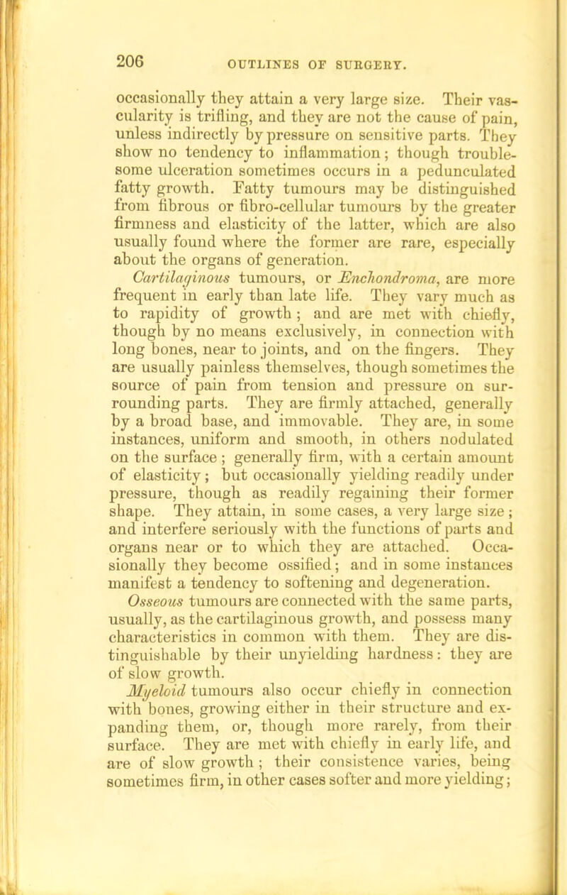 occasionally they attain a very large size. Their vas- cularity is trifling, and they are not the cause of pain, unless indirectly by pressure on sensitive parts. They show no tendency to inflammation; though trouble- some ulceration sometimes occurs in a pedunculated fatty growth. Fatty tumours may be distinguished from fibrous or fibro-cellular tumours by the greater firmness and elasticity of the latter, which are also usually found where the former are rare, especially about the organs of generation. Cartilaginous tumours, or JEncliondroma, are more frequent in early than late life. They vary much as to rapidity of growth ; and are met with chiefly, though by no means exclusively, in connection with long bones, near to joints, and on the fingers. They are usually painless themselves, though sometimes the source of pain from tension and pressure on sur- rounding parts. They are firmly attached, generally by a broad base, and immovable. They are, in some instances, uniform and smooth, in others nodulated on the surface ; generally firm, with a certain amount of elasticity; but occasionally yielding readily under pressure, though as readily regaining their former shape. They attain, in some cases, a very large size ; and interfere seriously with the functions of parts and organs near or to which they are attached. Occa- sionally they become ossified; and in some instances manifest a tendency to softening and degeneration. Osseous tumours are connected with the same parts, usually, as the cartilaginous growth, and possess many characteristics in common with them. They are dis- tinguishable by their unyielding hardness : they are of slow growth. Myeloid tumours also occur chiefly in connection with bones, growing either in their structure and ex- panding them, or, though more rarely, from their surface. They are met with chiefly in early life, and are of slow growth ; their consistence varies, being sometimes firm, in other cases softer and more yielding;