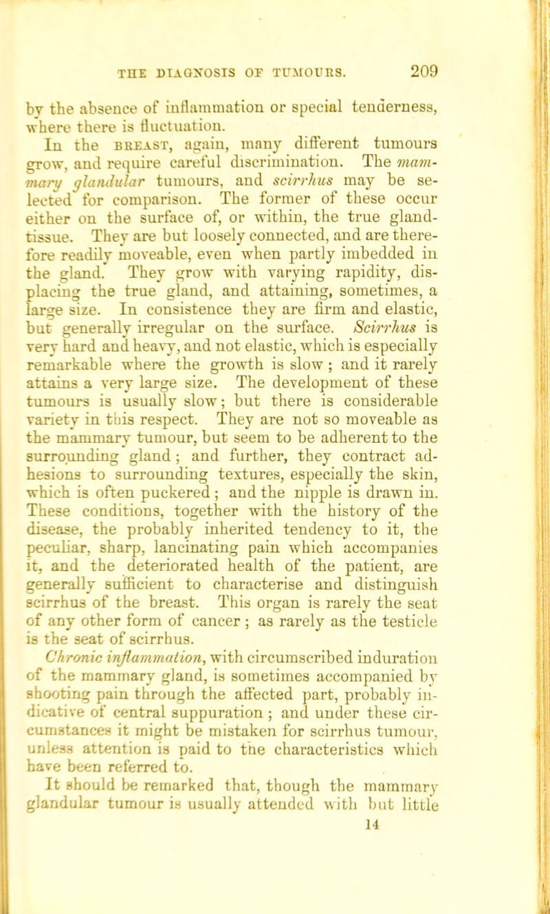 bv the absence of inflammation or special tenderness, where there is fluctuation. In the breast, again, many different tumours grow, and require careful discrimination. The mam- mary glandular tumours, and scirrhus may be se- lected for comparison. The former of these occur either on the surface of, or within, the true gland- tissue. They are but loosely connected, and are there- fore readily moveable, even when partly imbedded in the gland. They grow with varying rapidity, dis- placing the true gland, and attaining, sometimes, a large size. In consistence they are firm and elastic, but generally irregular on the surface. Scirrhus is very hard and heavy, and not elastic, which is especially remarkable where the growth is slow ; and it rarely attains a very large size. The development of these tumours is usually slow; but there is considerable variety in tbis respect. They are not so moveable as the mammary tumour, but seem to be adherent to the surrounding gland ; and further, they contract ad- hesions to surrounding textures, especially the skin, which is often puckered ; and the nipple is drawn in. These conditions, together with the history of the disease, the probably inherited tendency to it, the peculiar, sharp, lancinating pain which accompanies it, and the deteriorated health of the patient, are generally sufficient to characterise and distinguish scirrhus of the breast. This organ is rarely the seat of any other form of cancer ; as rarely as the testicle is the seat of scirrhus. Chronic inflammation, with circumscribed induration of the mammary gland, is sometimes accompanied bv shooting pain through the affected part, probably in- dicative of central suppuration ; and under these cir- cumstances it might be mistaken for scirrhus tumour, unless attention is paid to the characteristics which have been referred to. It should be remarked that, though the mammary glandular tumour is usually attended with but little 14