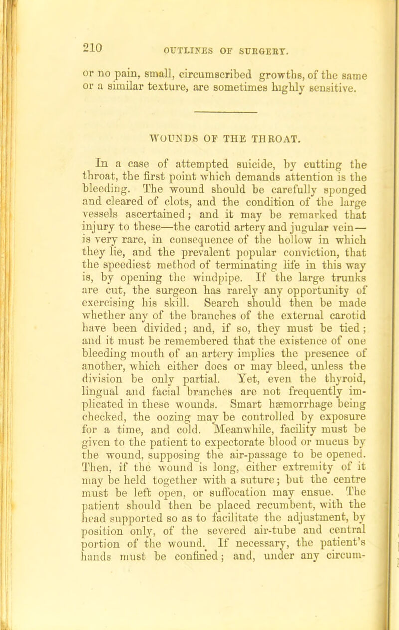 or no pain, small, circumscribed growths, of the same or a similar texture, are sometimes highly sensitive. WOUNDS OF THE THROAT. In a case of attempted suicide, by cutting the throat, the first point which demands attention is the bleeding. The wound should be carefully sponged and cleared of clots, and the condition of the large vessels ascertained; and it may be remarked that injury to these—the carotid artery and jugular vein— is very rare, in consequence of the hollow in which they lie, and the prevalent popular conviction, that the speediest method of terminating life in this way is, by opening the windpipe. If the large trunks are cut, the surgeon has rarely any opportunity of exercising his skill. Search should then be made whether any of the branches of the external carotid have been divided; and, if so, they must be tied; and it must be remembered that the existence of one bleeding mouth of an artery implies the presence of another, which either does or may bleed, unless the division be only partial. Yet, even the thyroid, lingual and facial bi'anches are not frequently im- plicated in these wounds. Smart haemorrhage being checked, the oozing may be controlled by exposure for a time, and cold. Meanwhile, facility must be given to the patient to expectorate blood or mucus by tbe wound, supposing the air-passage to be opened. Then, if the wound is long, either extremity of it may be held together with a suture; but the centre must be left open, or suffocation may ensue. The patient should then be placed recumbent, with the head supported so as to facilitate the adjustment, by position only, of the severed air-tube and central portion of the wound.^ If necessary, the patient's hands must be confined; and, under any circum-