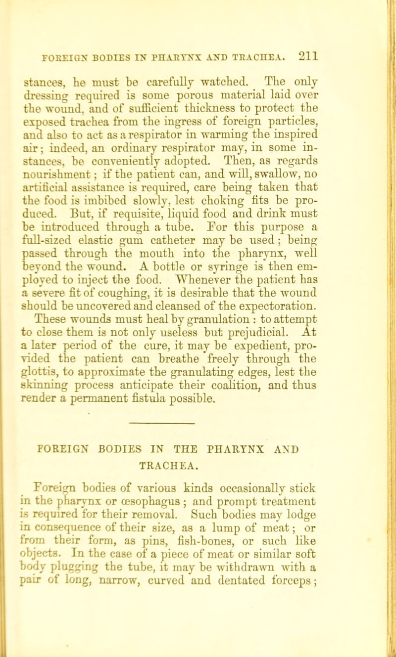 stances, he must be carefully watched. The only dressing required is some porous material laid over the wound, and of sufficient thickness to protect the exposed trachea from the ingress of foreign particles, and also to act as a respirator in warmiDg the inspired air; indeed, an ordinary respirator may, in some in- stances, be conveniently adopted. Then, as regards nourishment; if the patient can, and will, swallow, no artificial assistance is required, care being taken that the food is imbibed slowly, lest choking fits be pro- duced. But, if requisite, liquid food and drink must be introduced through a tube. For this purpose a full-sized elastic gum catheter may be used; being passed through the mouth into the pharynx, well beyond the wound. A bottle or syringe is then em- ployed to inject the food. Whenever the patient has a severe fit of coughing, it is desirable that the wound should be uncovered and cleansed of the expectoration. These wounds must heal by granulation : to attempt to close them is not only useless but prejudicial. At a later period of the cure, it may be expedient, pro- vided the patient can breathe freely through the glottis, to approximate the granulating edges, lest the skinning process anticipate their coalition, and thus render a permanent fistula possible. FOREIGN BODIES IN THE PHARYNX AND TRACHEA. Foreign bodies of various kinds occasionally stick in the pharynx or oesophagus ; and prompt treatment is required for their removal. Such bodies may lodge in consequence of their size, as a lump of meat; or from their form, as pins, fish-bones, or such like objects. In the case of a piece of meat or similar soft body plugging the tube, it may be withdrawn with a pair of long, narrow, curved and dentated forceps;