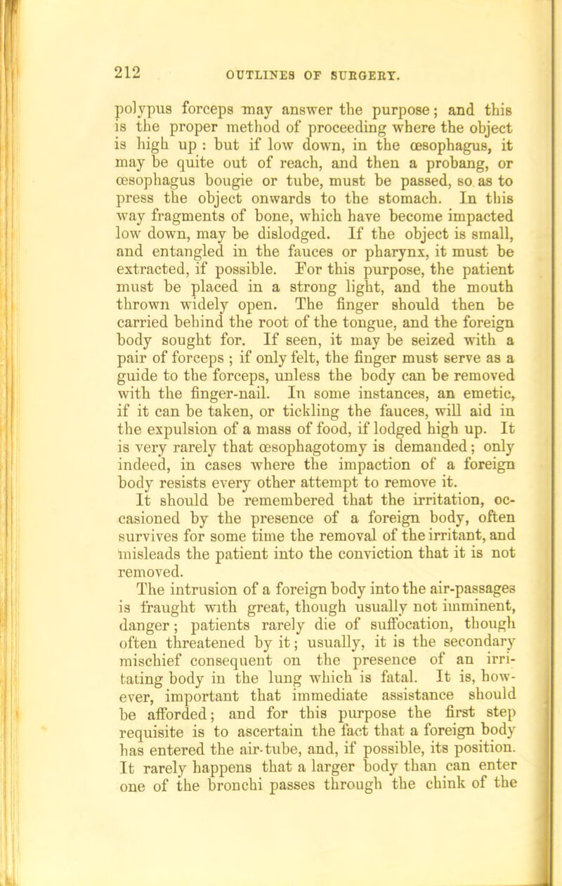 polypus forceps may answer the purpose; and this is the proper method of proceeding where the object is high up : but if low down, in the oesophagus, it may be quite out of reach, and then a probang, or oesophagus bougie or tube, must be passed, so as to press the object onwards to the stomach. In this way fragments of bone, which have become impacted low down, may be dislodged. If the object is small, and entangled in the fauces or pharynx, it must be extracted, if possible. For this purpose, the patient must be placed in a strong light, and the mouth thrown widely open. The finger should then be carried behind the root of the tongue, and the foreign body sought for. If seen, it may be seized with a pair of forceps ; if only felt, the finger must serve as a guide to the forceps, unless the body can be removed with the finger-nail. In some instances, an emetic, if it can be taken, or tickling the fauces, will aid in the expulsion of a mass of food, if lodged high up. It is very rarely that oesophagotomy is demanded; only indeed, in cases where the impaction of a foreign body resists every other attempt to remove it. It should be remembered that the irritation, oc- casioned by the presence of a foreign body, often survives for some time the removal of the irritant, and misleads the patient into the conviction that it is not removed. The intrusion of a foreign body into the air-passages is fraught with great, though usually not imminent, danger; patients rarely die of suffocation, though often threatened by it; usually, it is the secondary mischief consequent on the presence of an irri- tating body in the lung which is fatal. It is, how- ever, important that immediate assistance should be afforded; and for this purpose the first step requisite is to ascertain the fact that a foreign body has entered the air-tube, and, if possible, its position. It rarely happens that a larger body than can enter one of the bronchi passes through the chink of the