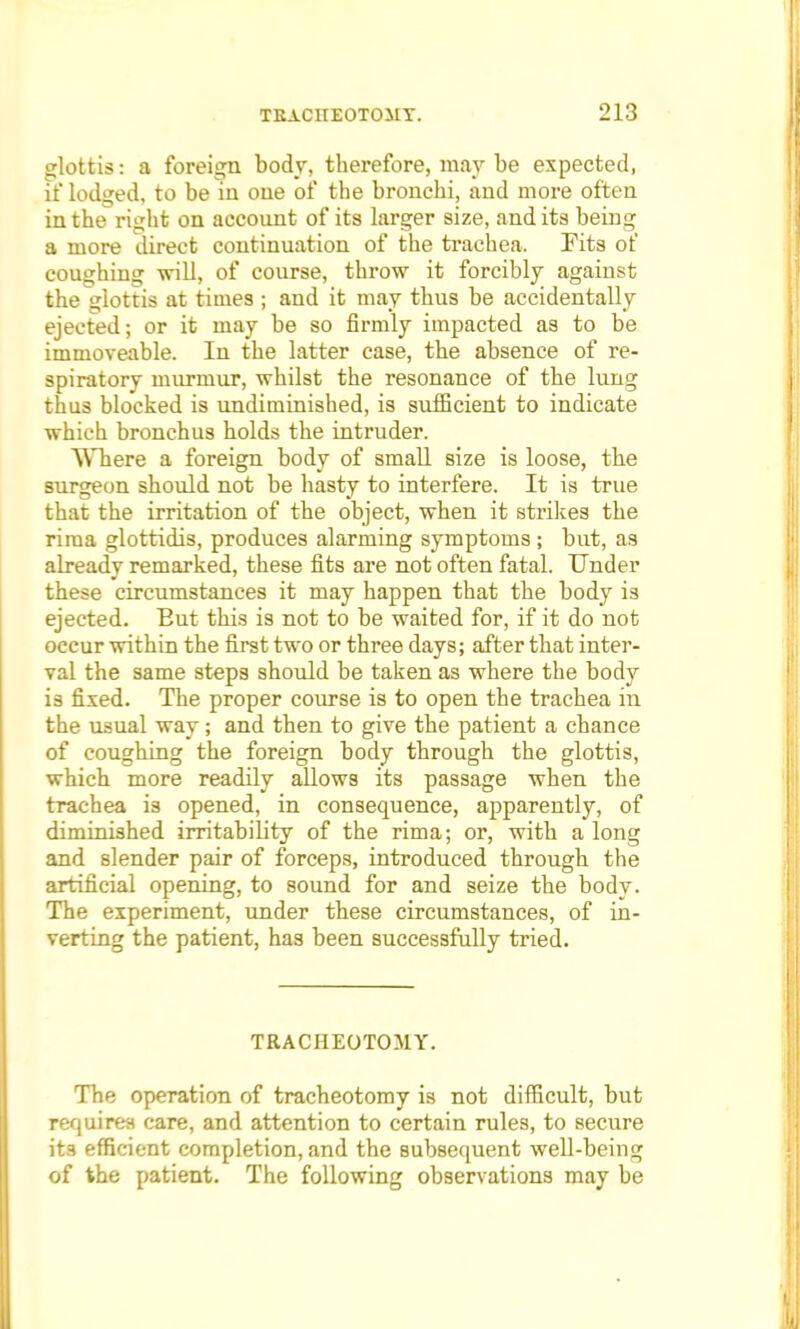 glottis: a foreign body, therefore, may be expected, if lodged, to be in one of the bronchi, and more often in the right on account of its larger size, and its being a more direct continuation of the trachea. Fits of coughing will, of course, throw it forcibly against the glottis at times ; and it may thus be accidentally ejected; or it may be so firmly impacted as to be immoveable. In the latter case, the absence of re- spiratory murmur, whilst the resonance of the lung thus blocked is undiminished, is sufficient to indicate which bronchus holds the intruder. AVhere a foreign body of small size is loose, the surgeon should not be hasty to interfere. It is true that the irritation of the object, when it strikes the riraa glottidis, produces alarming symptoms; but, as already remarked, these fits are not often fatal. Under these circumstances it may happen that the body is ejected. Eut this is not to be waited for, if it do not occur within the first two or three days; after that inter- val the same steps should be taken as where the body is fixed. The proper course is to open the trachea in the usual way; and then to give the patient a chance of coughing the foreign body through the glottis, which more readily allows its passage when the trachea is opened, in consequence, apparently, of diminished irritability of the rima; or, with a long and slender pair of forceps, introduced through the artificial opening, to sound for and seize the body. The experiment, under these circumstances, of in- verting the patient, has been successfully tried. TRACHEOTOMY. The operation of tracheotomy is not difficult, but requires care, and attention to certain rules, to secure Ha efficient completion, and the subsequent well-being of the patient. The following observations may be