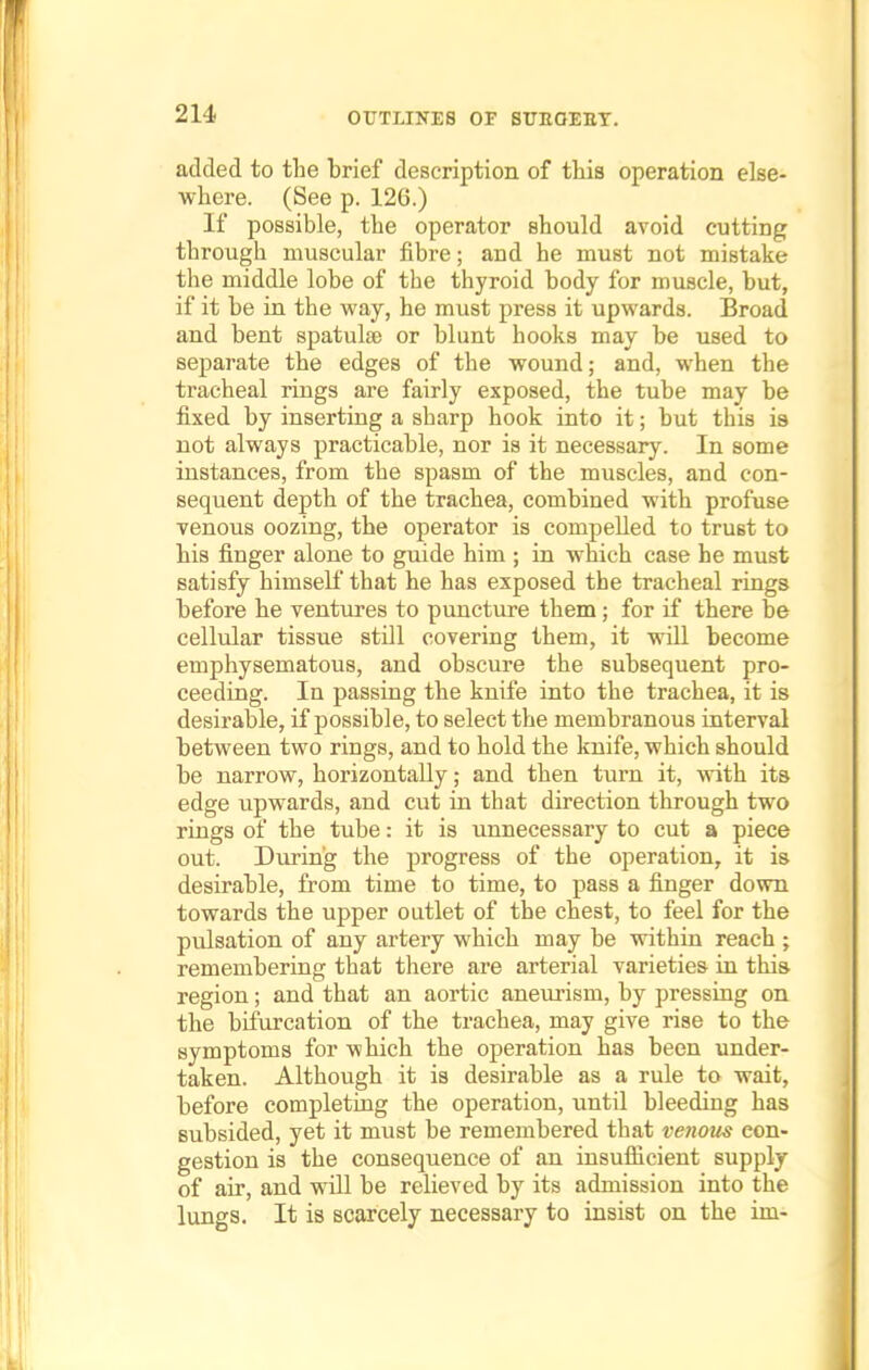 added to the brief description of this operation else- where. (See p. 126.) If possible, the operator should avoid cutting through muscular fibre; and he must not mistake the middle lobe of the thyroid body for muscle, but, if it be in the way, he must press it upwards. Broad and bent spatula; or blunt hooks may be used to separate the edges of the wound; and, when the tracheal rings are fairly exposed, the tube may be fixed by inserting a sharp hook into it; but this is not always practicable, nor is it necessary. In some instances, from the spasm of the muscles, and con- sequent depth of the trachea, combined with profuse venous oozing, the operator is compelled to trust to his finger alone to guide him ; in which case he must satisfy himself that he has exposed the tracheal rings before he ventures to puncture them; for if there be cellular tissue still covering them, it will become emphysematous, and obscure the subsequent pro- ceeding. In passing the knife into the trachea, it is desirable, if possible, to select the membranous interval between two rings, and to hold the knife, which should be narrow, horizontally; and then turn it, with its edge upwards, and cut in that direction through two rings of the tube: it is unnecessary to cut a piece out. During the progress of the operation, it is desirable, from time to time, to pass a finger down towards the upper outlet of the chest, to feel for the pulsation of any artery which may be within reach ; remembering that there are arterial varieties in this region; and that an aortic aneurism, by pressing on the bifurcation of the trachea, may give rise to the symptoms for which the operation has been under- taken. Although it is desirable as a rule to- wait, before completing the operation, until bleeding has subsided, yet it must be remembered that ve?ious con- gestion is the consequence of an insufficient supply of air, and will be relieved by its admission into the lungs. It is scarcely necessary to insist on the im-