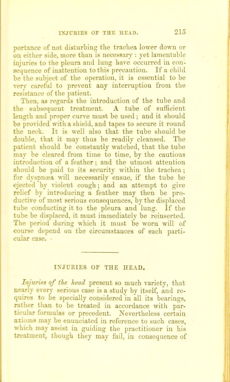 portanee of not disturbing the trachea lower down or on either side, more than, is necessary : yet lamentable injuries to the pleura and lung have occurred in con- sequence of inattention to this precaution. If a child be the subject of the operation, it is essential to be very careful to prevent any interruption from the resistance of the patient. Then, as regards the introduction of the tube and the subsequent treatment. A tube of sufficient length and proper curve must be used ; and it should be provided with a shield, and tapes to secure it round the neck. It is well also that the tube should be double, that it may thus be readily cleansed. The patient should be constantly watched, that the tube may be cleared from time to time, by the cautious introduction of a feather; and the utmost attention should be paid to its security within the trachea; for dyspnoea will necessarily ensue, if the tube be ejected by violent cough; and an attempt to give relief by introducing a feather may then be pro- ductive of most serious consequences, by the displaced tube conducting it to the pleura and lung. If the tube be displaced, it must immediately be reinserted. The period during which it must be worn will of course depend on the circumstances of each parti- cular case. • INJURIES OP THE HEAD. Injuries of the head present so much variety, that nearly every serious case is a study by itself, and re- quires to be specially considered in all its bearings, rather than to be treated in accordance with par- ticular formulas or precedent. Nevertheless certain axioms may be enunciated in reference to such cases, which may assist in guiding the practitioner in his treatment, though they may fail, in consequence of