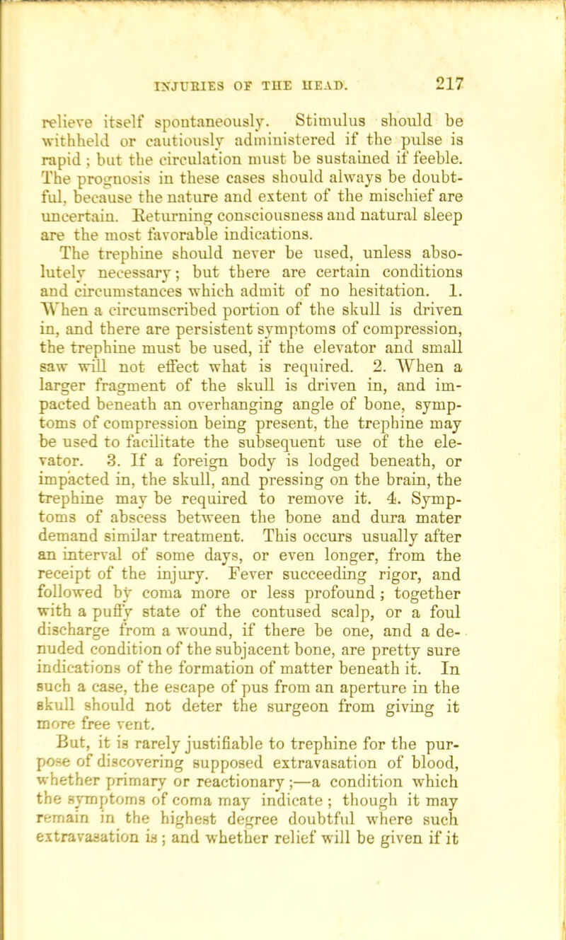 relieve itself spontaneously. Stimulus should be withheld or cautiously administered if the pulse is rapid ; but the circulation must be sustained if feeble. The prognosis in these cases should always be doubt- ful, because the nature and extent of the mischief are uncertain. Returning consciousness and natural sleep are the most favorable indications. The trephine should never be used, unless abso- lutely necessary; but there are certain conditions and circumstances which admit of no hesitation. 1. When a circumscribed portion of the skull is driven in, and there are persistent symptoms of compression, the trephine must be used, if the elevator and small saw will not effect what is required. 2. When a larger fragment of the skull is driven in, and im- pacted beneath an overhanging angle of bone, symp- toms of compression being present, the trephine may be used to facilitate the subsequent use of the ele- vator. 3. If a foreign body is lodged beneath, or impacted in, the skull, and pressing on the brain, the trephine may be required to remove it. 4. Symp- toms of abscess between the bone and dura mater demand similar treatment. This occurs usually after an interval of some days, or even longer, from the receipt of the injury. Fever succeeding rigor, and followed by coma more or less profound; together with a puffy state of the contused scalp, or a foul discharge from a wound, if there be one, and a de- nuded condition of the subjacent bone, are pretty sure indications of the formation of matter beneath it. In such a case, the escape of pus from an aperture in the skull should not deter the surgeon from giving it more free vent. But, it is rarely justifiable to trephine for the pur- pose of discovering supposed extravasation of blood, whether primary or reactionary ;—a condition which the symptoms of coma may indicate ; though it may remain in the highest degree doubtful where such extravasation is ; and whether relief will be given if it