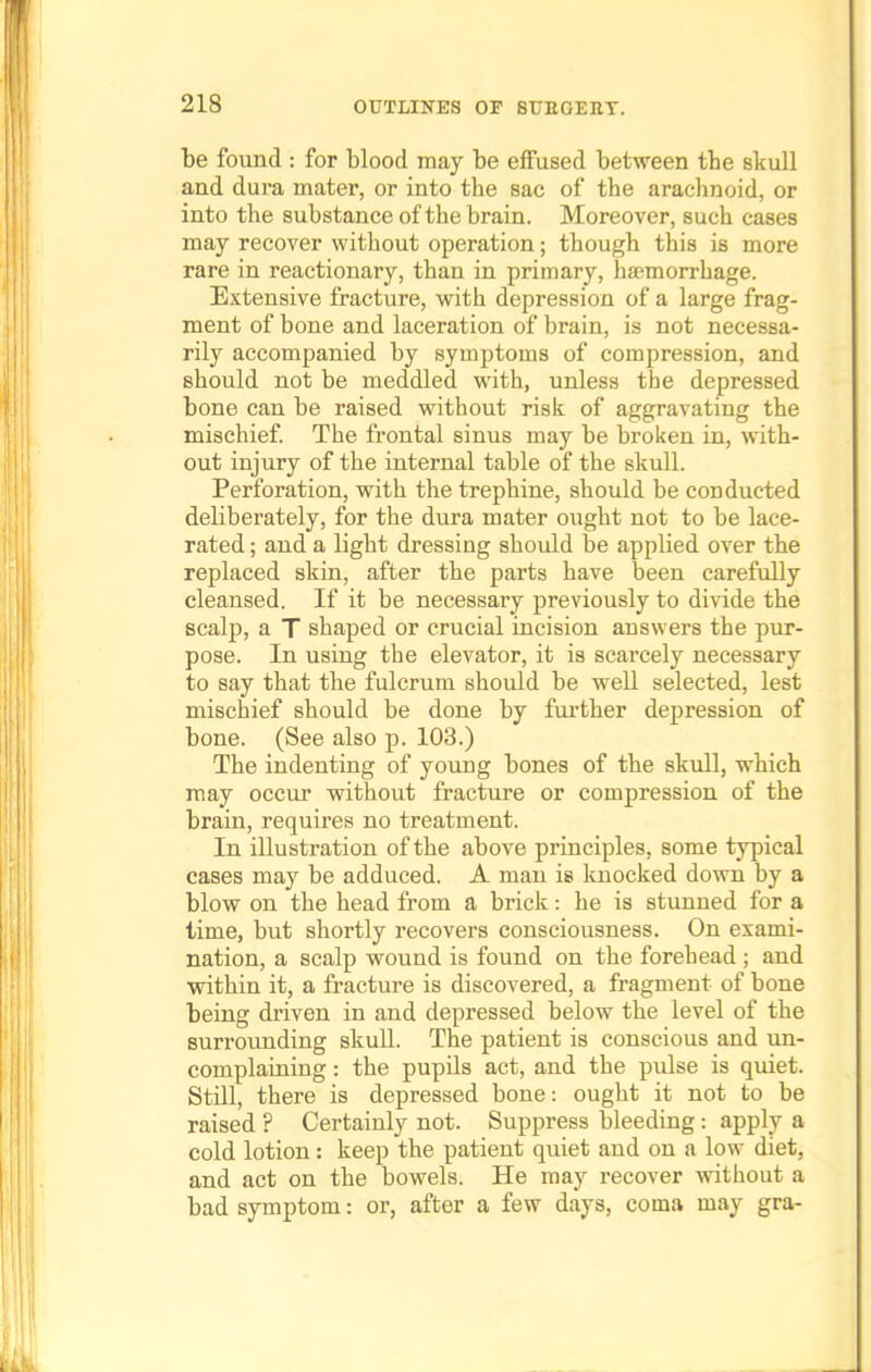 be found : for blood may be effused between tbe skull and dura mater, or into the sac of the arachnoid, or into the substance of the brain. Moreover, such cases may recover without operation; though this is more rare in reactionary, than in primary, haemorrhage. Extensive fracture, with depression of a large frag- ment of bone and laceration of brain, is not necessa- rily accompanied by symptoms of compression, and should not be meddled with, unless the depressed bone can be raised without risk of aggravating the mischief. The frontal sinus may be broken in, with- out injury of the internal table of the skull. Perforation, with the trephine, should be conducted deliberately, for the dura mater ought not to be lace- rated ; and a light dressing should be applied over the replaced skin, after the parts have been carefully cleansed. If it be necessary previously to divide the scalp, a T shaped or crucial incision answers the pur- pose. In using the elevator, it is scarcely necessary to say that the fulcrum should be well selected, lest mischief should be done by further depression of bone. (See also p. 103.) The indenting of young bones of the skull, which may occur without fracture or compression of the brain, requires no treatment. In illustration of the above principles, some typical cases may be adduced. A man is knocked down by a blow on the head from a brick: he is stunned for a time, but shortly recovers consciousness. On exami- nation, a scalp wound is found on the forehead ; and within it, a fracture is discovered, a fragment of bone being driven in and depressed below the level of the surrounding skull. The patient is conscious and un- complaining : the pupils act, and the pulse is quiet. Still, there is depressed bone: ought it not to be raised ? Certainly not. Suppress bleeding: apply a cold lotion: keep the patient quiet and on a low diet, and act on the bowels. He may recover without a bad symptom: or, after a few days, coma may gra-