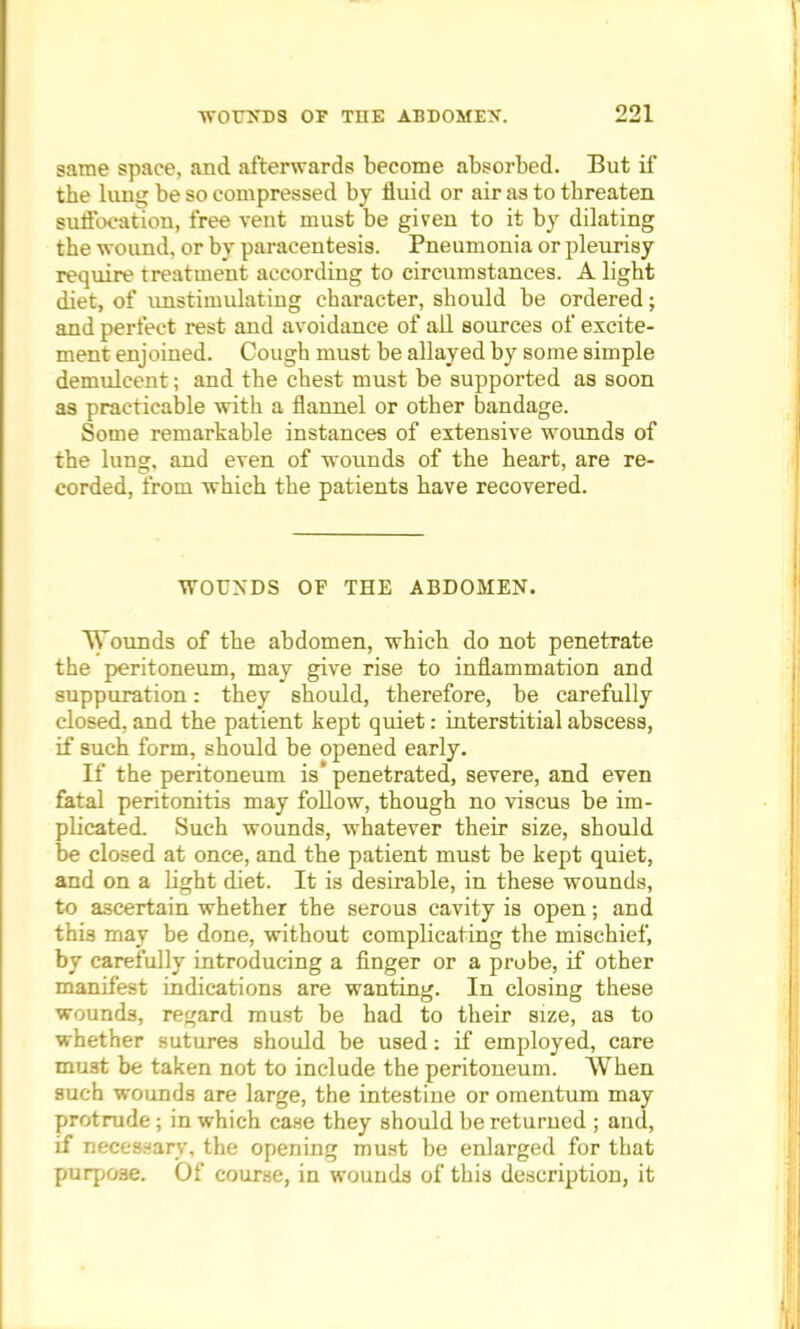 same space, and afterwards become absorbed. But if the lung be so compressed by fluid or air as to threaten suffocation, free vent must be given to it by dilating the wound, or by paracentesis. Pneumonia or pleurisy require treatment according to circumstances. A light diet, of unstimulating character, should be ordered; and perfect rest and avoidance of all sources of excite- ment enjoined. Cough must be allayed by some simple demulcent; and the chest must be supported as soon as practicable with a flannel or other bandage. Some remarkable instances of extensive wounds of the lung, and even of wounds of the heart, are re- corded, from which the patients have recovered. WOUNDS OF THE ABDOMEN. Wounds of the abdomen, which do not penetrate the peritoneum, may give rise to inflammation and suppuration: they should, therefore, be carefully closed, and the patient kept quiet: interstitial abscess, if such form, should be opened early. If the peritoneum is* penetrated, severe, and even fatal peritonitis may follow, though no viscus be im- plicated. Such wounds, whatever their size, should be closed at once, and the patient must be kept quiet, and on a light diet. It is desirable, in these wounds, to ascertain whether the serous cavity is open; and this may be done, without complicating the mischief, by carefully introducing a finger or a probe, if other manifest indications are wanting. In closing these wounds, regard must be had to their size, as to whether sutures should be used: if employed, care mu3t be taken not to include the peritoneum. When such wounds are large, the intestine or omentum may protrude; in which case they should be returned ; and, if necessary, the opening must be enlarged for that purpose. Of course, in wounds of this description, it