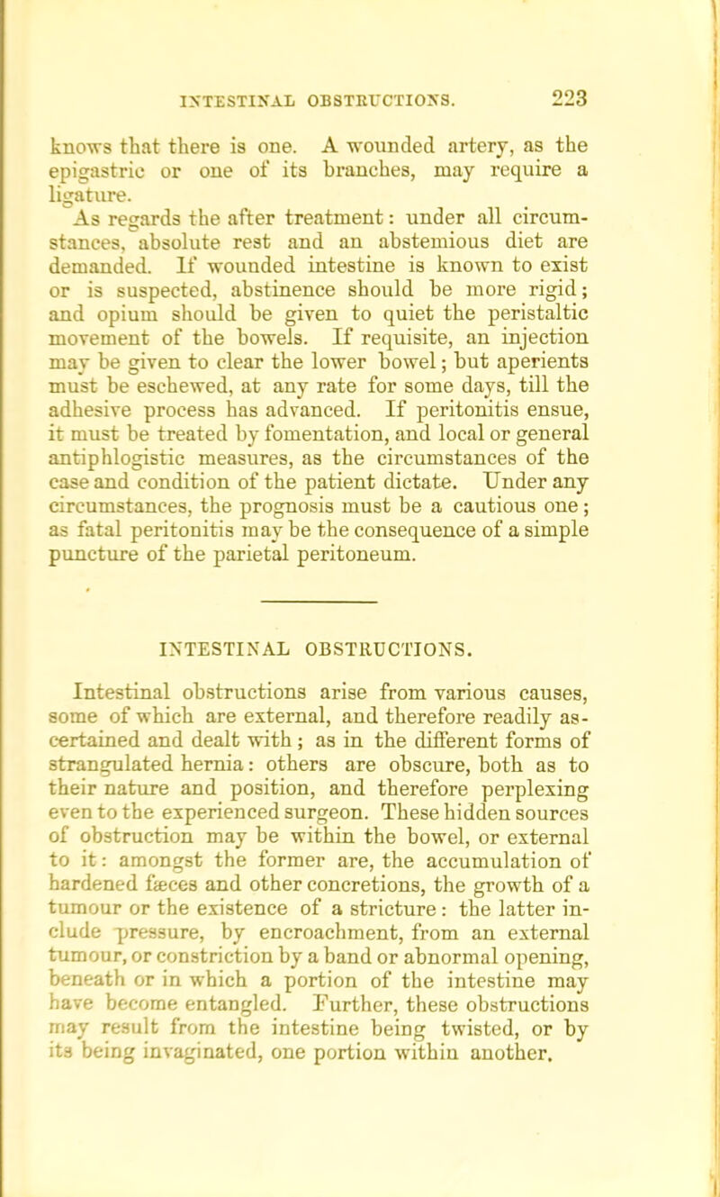 knows that there is one. A wounded artery, as the epigastric or one of its branches, may require a ligature. As regards the after treatment: under all circum- stances, absolute rest and an abstemious diet are demanded. If wounded intestine is known to exist or is suspected, abstinence should be more rigid; and opium should be given to quiet the peristaltic movement of the bowels. If requisite, an injection may be given to clear the lower bowel; but aperients must be eschewed, at any rate for some days, till the adhesive process has advanced. If peritonitis ensue, it must be treated by fomentation, and local or general antiphlogistic measures, as the circumstances of the case and condition of the patient dictate. Under any circumstances, the prognosis must be a cautious one; as fatal peritonitis may be the consequence of a simple puncture of the parietal peritoneum. INTESTINAL OBSTRUCTIONS. Intestinal obstructions arise from various causes, some of which are external, and therefore readily as- certained and dealt with ; as in the different forms of strangulated hernia: others are obscure, both as to their nature and position, and therefore perplexing even to the experienced surgeon. These hidden sources of obstruction may be within the bowel, or external to it: amongst the former are, the accumulation of hardened feces and other concretions, the growth of a tumour or the existence of a stricture: the latter in- clude pressure, by encroachment, from an external tumour, or constriction by a band or abnormal opening, beneath or in which a portion of the intestine may have become entangled. Further, these obstructions may result from the intestine being twisted, or by its being invaginated, one portion within another.