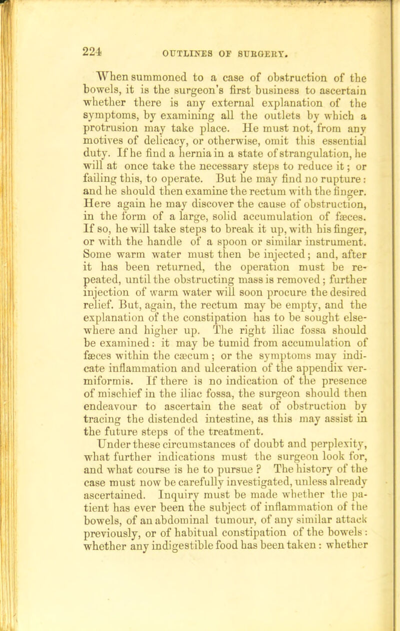 224- When summoned to a case of obstruction of the bowels, it is the surgeon's first business to ascertain whether there is any external explanation of the symptoms, by examining all the outlets by which a protrusion may take place. He must not, from any motives of delicacy, or otherwise, omit this essential duty. If he find a hernia in a state of strangulation, he will at once take the necessary steps to reduce it; or failing this, to operate. But he may find no rupture: and he should then examine the rectum with the finger. Here again he may discover the cause of obstruction, in the form of a large, solid accumulation of faeces. If so, he will take steps to break it up, with his finger, or with the handle of a spoon or similar instrument. Some warm water must then be injected; and, after it has been returned, the operation must be re- peated, until the obstructing mass is removed; further injection of warm water will soon procure the desired relief. But, again, the rectum may be empty, and the explanation of the constipation has to be sought else- where and higher up. The right iliac fossa should be examined: it may be tumid from accumulation of faeces within the caecum; or the symptoms may indi- cate inflammation and ulceration of the appendix ver- miformis. If there is no indication of the presence of mischief in the iliac fossa, the surgeon should then endeavour to ascertain the seat of obstruction by tracing the distended intestine, as this may assist in the future steps of the treatment. Under these circumstances of doubt and perplexity, what further indications must the surgeon look for, and what course is he to pursue ? The history of the case must now be carefully investigated, unless already ascertained. Inquiry must be made whether the pa- tient has ever been the subject of inflammation of the bowels, of an abdominal tumour, of any similar attack previously, or of habitual constipation of the bowels : whether any indigestible food has been taken: whether