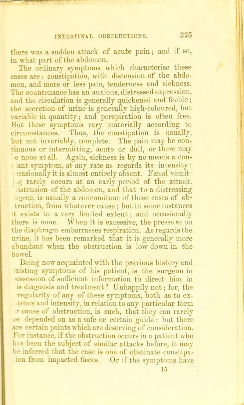 there was a sudden attack of acute paiu; and if so, in what part of the abdomen. The ordinary symptoms which characterise these cases are: constipation, with distension of the abdo- men, and more or less pain, tenderness and sickness. The countenance has an auxious, distressed expression, and the circulation is generally quickened and feeble ; the secretion of urine is generally high-coloured, but variable in quantity; and perspiration is often free. But these symptoms vary materially according to circumstances. Thus, the constipation is usually, but not invariably, complete. The pain may be con- tinuous or intermitting, acute or dull, or there may ' e none at all. Again, sickness is by no means a con- ant symptom, at any rate as regards its intensity : i -casionally it is almost entirely absent. Fsecal vomit- I ,g rarely occurs at an early period of the attack, 'intension of the abdomen, and that to a distressing egre.e, is usually a concomitant of these cases of ob- truction, from whatever cause ; but in some instances >t exists to a very limited extent; and occasionally there is none. When it is excessive, the pressure on the diaphragm embarrasses respiration. As regards the urine, it has been remarked that it is generally more abundant when the obstruction is low down in the boweL Being now acquainted with the previous history and •listing symptoms of his patient, is the surgeon in o--'-«-ion of sufficient information to direct him in 13 diagnosis and treatment ? Unhappily not; for, the regularity of any of these symptoms, both as to ex- tenee and intensity, in relation to any particular form ft cau.-e of obstruction, is such, that they can rarely ue depended on aa a safe or certain guide : but there are certain points which are deserving of consideration. For instance, if the obstruction occurs in a patient who h is been the subject of similar attacks before, it may be inferred that the case is one of obstinate con3tipa- ion from impacted faces. Or if the symptoms have ~ 15