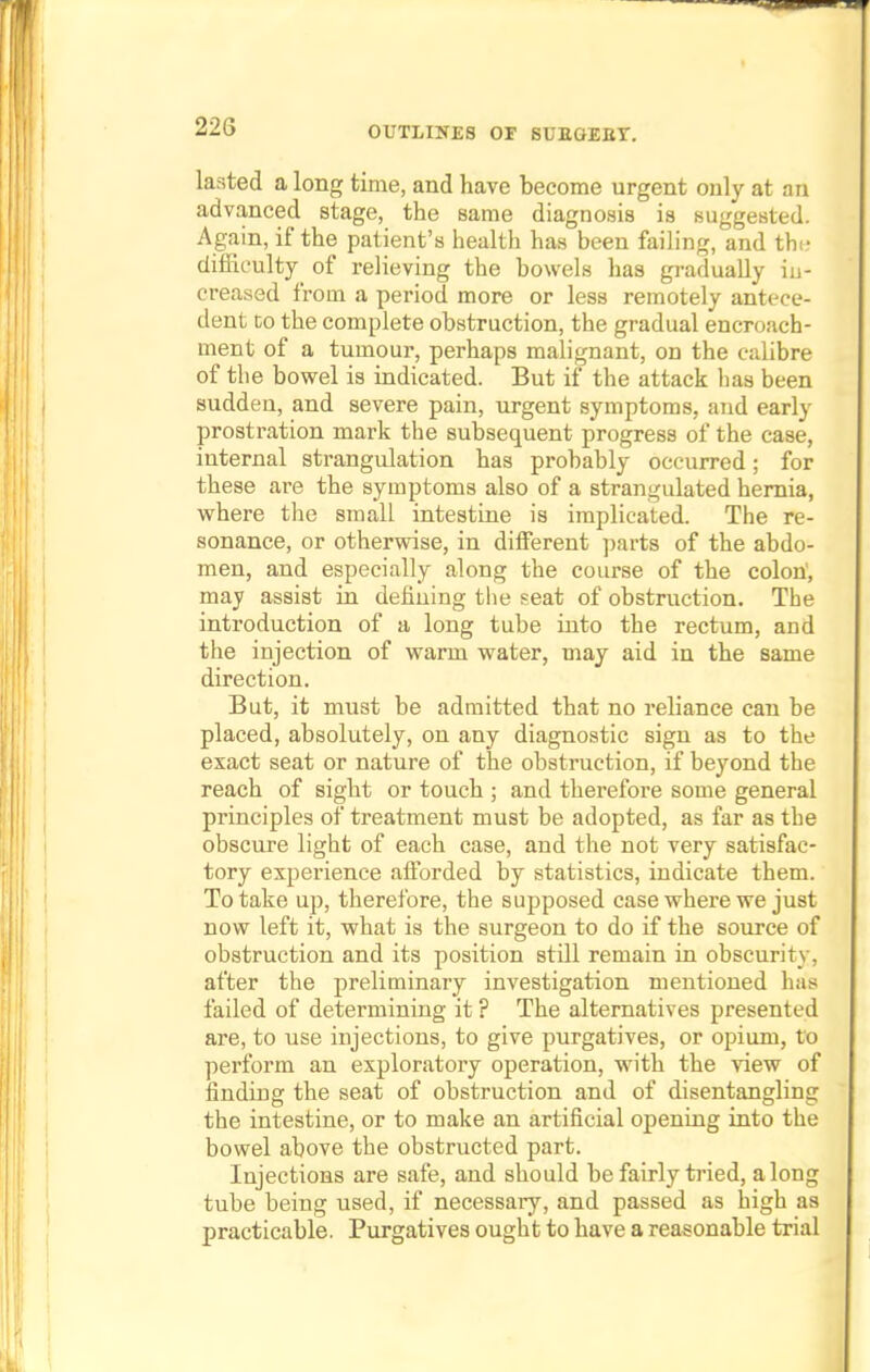 lasted a long time, and have become urgent only at an advanced stage, the same diagnosis is suggested. Again, if the patient's health has been failing, and the difficulty of relieving the bowels has gradually in- creased from a period more or less remotely antece- dent to the complete obstruction, the gradual encroach- ment of a tumour, perhaps malignant, on the calibre of the bowel is indicated. But if the attack has been sudden, and severe pain, urgent symptoms, and early prostration mark the subsequent progress of the case, internal strangulation has probably occurred; for these are the symptoms also of a strangulated hernia, where the small intestine is implicated. The re- sonance, or otherwise, in different parts of the abdo- men, and especially along the course of the colon', may assist in defining the seat of obstruction. The introduction of a long tube into the rectum, and the injection of warm water, may aid in the same direction. But, it must be admitted that no reliance can be placed, absolutely, on any diagnostic sign as to the exact seat or nature of the obstruction, if beyond the reach of sight or touch ; and therefore some general principles of treatment must be adopted, as far as the obscure light of each case, and the not very satisfac- tory experience afforded by statistics, indicate them. To take up, therefore, the supposed case where we just now left it, what is the surgeon to do if the source of obstruction and its position still remain in obscurity, after the preliminary investigation mentioned has failed of determining it? The alternatives presented are, to use injections, to give purgatives, or opium, to perform an exploratory operation, with the view of finding the seat of obstruction and of disentangling the intestine, or to make an artificial opening into the bowel above the obstructed part. Injections are safe, and should be fairly tried, along tube being used, if necessary, and passed as high as practicable. Purgatives ought to have a reasonable trial