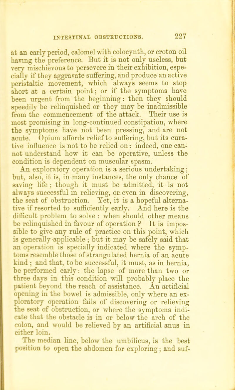 at an early period, calomel with colocynth, or croton oil having the preference. But it is not only useless, but very mischievous to persevere in their exhibition, espe- cially if they aggravate suffering, and produce an active peristaltic movement, Avhich always seems to stop short at a certain point; or if the symptoms have been urgent from the beginning: then they should speedilv be relinquished or they may be inadmissible from the commencement of the attack. Their use is most promising in long-continued constipation, where the symptoms have not been pressing, and are not acute. Opium affords relief to suffering, but its cura- tive influence is not to be relied on: indeed, one can- not understand how it can be operative, unless the condition is dependent on muscular spasm. An exploratory operation is a serious undertaking; but, also, it is, in many instances, the only chance of saving life ; though it must be admitted, it is not always successful hi relieving, or even in discovering, the seat of obstruction. Tet, it is a hopeful alterna- tive if resorted to sufficiently early. And here is the difficult problem to solve : when should other means be relinquished in favour of operation ? It is impos- sible to give any rule of practice on this point, which is generally -applicable; but it may be safely said that an operation is specially indicated where the symp- toms resemble those of strangulated hernia of an acute kind ; and that, to be successful, it must, as in hernia, be performed early: the lapse of more than two or three days in this condition will probably place the patient beyond the reach of assistance. An artificial opening in the bowel is admissible, only where an ex- ploratory operation fails of discovering or relieving the seat of obstruction, or where the symptoms indi- cate that the obstacle is in or below the arch of the colon, and would be relieved by an artificial anus in either loin. The median line, below the umbilicus, is the best position to open the abdomen for exploring; and suf-