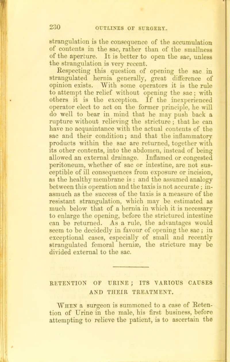 strangulation is the consequence of the accumulation of contents in the sac, rather than of the smallness of the aperture. It is better to open the sac, unless the strangulation is very recent. Respecting this question of opening the sac in strangulated hernia generally, great difference of opinion exists. With some operators it is the rule to attempt the relief without opening the sac ; with others it is the exception. If the inexperienced operator elect to act on the former principle, he will do well to hear in mind that he may push hack a rupture without relieving the stricture ; that he can have no acquaintance with the actual contents of the sac and their condition; and that the inflammatorv products within the sac are returned, together with its other contents, into the abdomen, instead of being allowed an external drainage. Inflamed or congested peritoneum, whether of sac or intestine, are not sus- ceptible of ill consequences from exposure or incision, as the healthy membrane is : and the assumed analogy between this operation and the taxis is not accurate; in- asmuch as the success of the taxis is a measure of the resistant strangulation, which may be estimated as much below that of a hernia in which it is necessary to enlarge the opening, before the strictured intestine can be returned. As a rule, the advantages would seem to be decidedly in favour of opening the sac ; in exceptional cases, especially of small and recently strangulated femoral hernise, the stricture may be divided external to the sac. RETENTION OF URINE ; ITS VARIOUS CAUSES AND THEIR TREATMENT. When a surgeon is summoned to a case of Reten- tion of Urine in the male, his first business, before attempting to relieve the patient, is to ascertain the