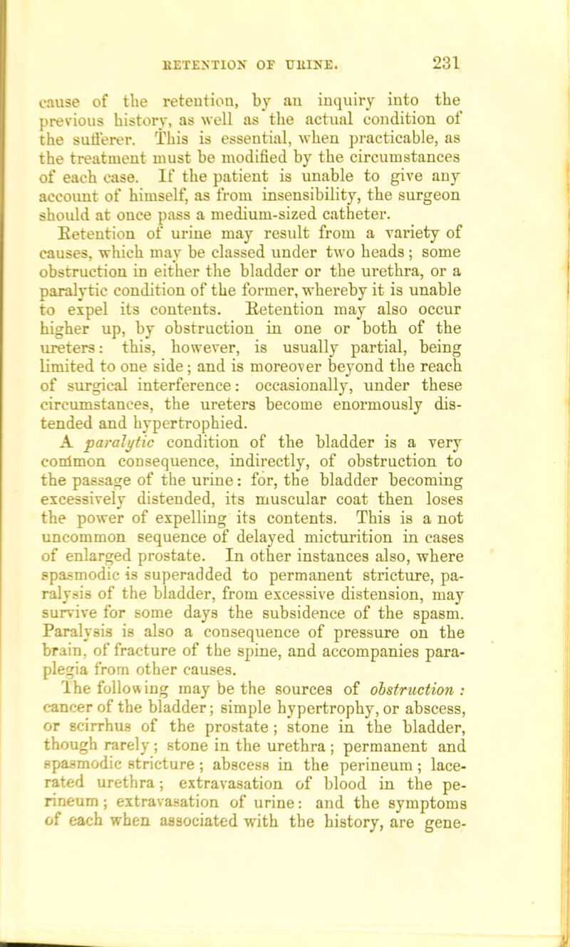 cause of the retention, by an inquiry into the previous history, as well as the actual condition of the sufferer. This is essential, when practicable, as the treatment must be modified by the circumstances of each case. If the patient is unable to give any account of himself, as from insensibility, the surgeon shoidd at once pass a medium-sized catheter. Retention of urine may residt from a variety of causes, which may be classed under two heads ; some obstruction in either the bladder or the urethra, or a paralytic condition of the former, whereby it is unable to expel its contents. Retention may also occur higher up, by obstruction in one or both of the ureters: this, however, is usually partial, being limited to one side; and is moreover beyond the reach of surgical interference: occasionally, under these circumstances, the ureters become enormously dis- tended and hypertrophied. A paralytic condition of the bladder is a very conlmon consequence, indirectly, of obstruction to the passage of the urine: for, the bladder becoming excessively distended, its muscular coat then loses the power of expelling its contents. This is a not uncommon sequence of delayed micturition in cases of enlarged prostate. In other instances also, where spasmodic is superadded to permanent stricture, pa- ralysis of the bladder, from excessive distension, may survive for some days the subsidence of the spasm. Paralysis is also a consequence of pressure on the brain, of fracture of the spine, and accompanies para- plegia from other causes. The following may be the sources of obstruction: cancer of the bladder; simple hypertrophy, or abscess, or 8cirrhus of the prostate; stone in the bladder, though rarely ; stone in the urethra ; permanent and spasmodic stricture ; abscess in the perineum ; lace- rated urethra; extravasation of blood in the pe- rineum ; extravasation of urine: and the symptoms of each when associated with the history, are gene-