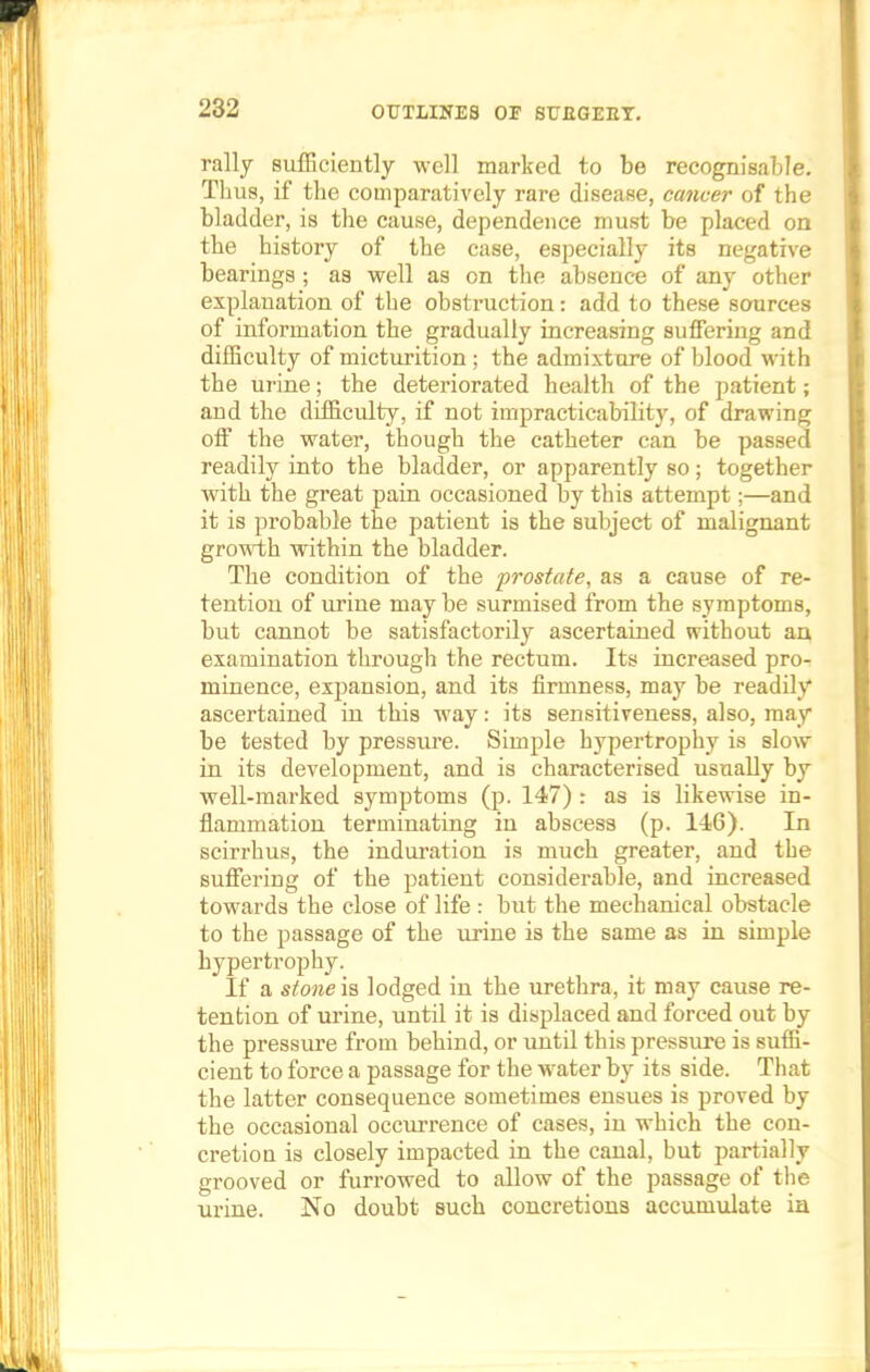 rally sufficiently well marked to be recognisable. Thus, if the comparatively rare disease, cancer of the bladder, is the cause, dependence must be placed on the history of the case, especially its negative bearings; as well as on the absence of any other explanation of the obstruction: add to these sources of information the gradually increasing suffering and difficulty of micturition ; the admixture of hlood with the urine; the deteriorated health of the patient; and the difficulty, if not impracticability, of drawing off the water, though the catheter can be passed readily into the bladder, or apparently so; together with the great pain occasioned by this attempt;—and it is probable the patient is the subject of malignant growth within the bladder. The condition of the prostate, as a cause of re- tention of urine may be surmised from the symptoms, but cannot be satisfactorily ascertained without an examination through the rectum. Its increased pro- minence, expansion, and its firmness, may be readily ascertained in this way: its sensitiveness, also, may be tested by pressure. Simple hypertrophy is slow in its development, and is characterised usually by well-marked symptoms (p. 147) : as is likewise in- flammation terminating in abscess (p. 146). In scirrhus, the induration is much greater, and the suffering of the patient considerable, and increased towards the close of life : but the mechanical obstacle to the passage of the urine is the same as in simple hypertrophy. If a stone is lodged in the urethra, it may cause re- tention of urine, until it is displaced and forced out by the pressure from behind, or until this pressure is suffi- cient to force a passage for the water by its side. That the latter consequence sometimes ensues is proved by the occasional occurrence of cases, in which the con- cretion is closely impacted in the canal, but partially grooved or furrowed to allow of the passage of the urine. No doubt such concretions accumulate in