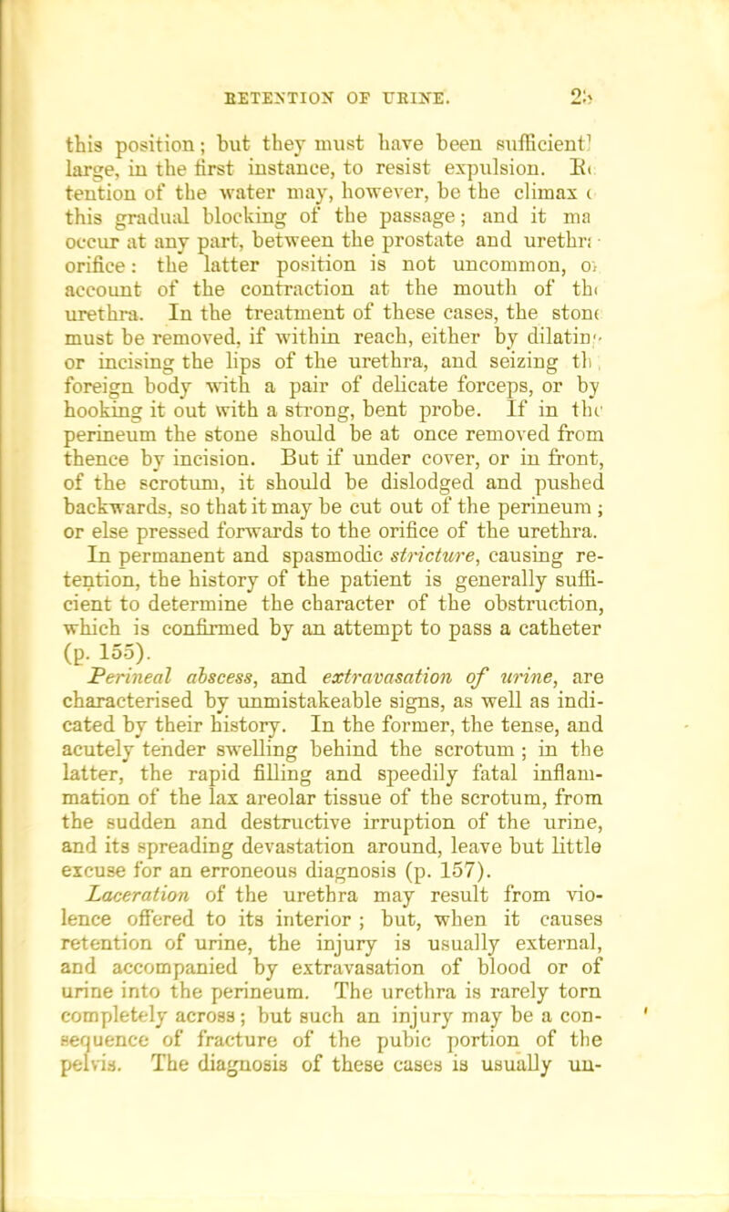 this position; but they must have been sufficient1 large, in the first instance, to resist expulsion. Be tention of the water may, however, be the climax c this gradual blocking of the passage; and it ma occur at any part, between the prostate and urethn orifice: the latter position is not uncommon, o. account of the contraction at the mouth of th< urethra. In the treatment of these cases, the stone must be removed, if within reach, either by dilatim- or incising the lips of the urethra, and seizing th foreign body with a pair of delicate forceps, or by hooking it out with a strong, bent probe. If in the perineum the stone should be at once removed from thence by incision. But if under cover, or in front, of the scrotum, it should be dislodged and pushed backwards, so that it may be cut out of the perineum ; or else pressed forwards to the orifice of the urethra. In permanent and spasmodic stricture, causing re- tention, the history of the patient is generally suffi- cient to determine the character of the obstruction, which is confirmed by an attempt to pass a catheter (p. 155). Perineal abscess, and extravasation of urine, are characterised by unmistakeable signs, as well as indi- cated by their history. In the former, the tense, and acutely tender swelling behind the scrotum ; in the latter, the rapid filling and speedily fatal inflam- mation of the lax areolar tissue of the scrotum, from the sudden and destructive irruption of the urine, and its spreading devastation around, leave but little excuse for an erroneous diagnosis (p. 157). Laceration of the urethra may result from vio- lence offered to its interior ; but, when it causes retention of urine, the injury is usually external, and accompanied by extravasation of blood or of urine into the perineum. The urethra is rarely torn completely across; but such an injury may be a con- sequence of fracture of the pubic portion of the pelvis. The diagnosis of these cases is usually un-