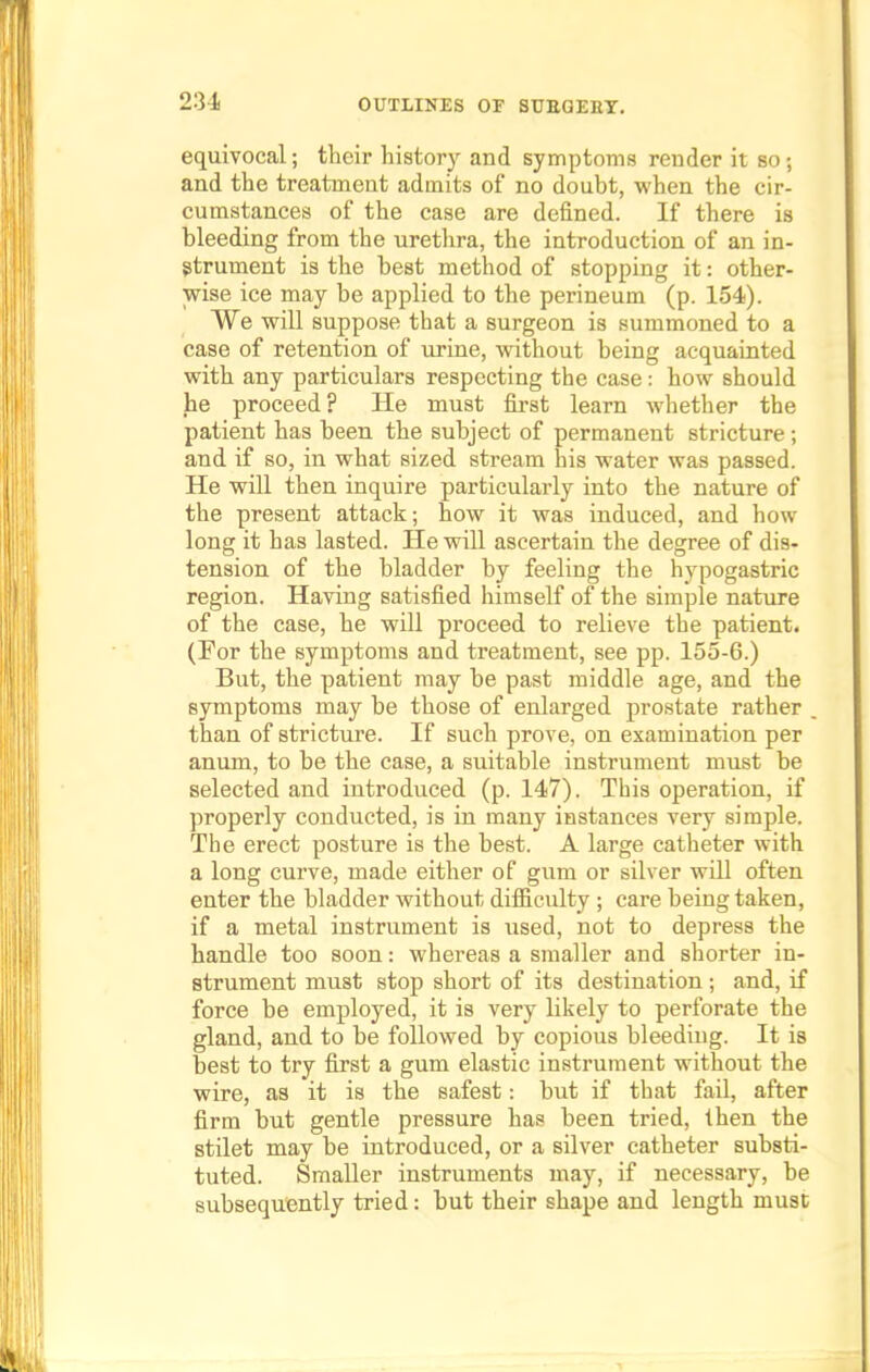 equivocal; their history and symptoms render it so; and the treatment admits of no doubt, when the cir- cumstances of the case are defined. If there is bleeding from the urethra, the introduction of an in- strument is the best method of stopping it: other- wise ice may be applied to the perineum (p. 154). We will suppose that a surgeon is summoned to a case of retention of urine, without being acquainted with any particulars respecting the case: how should he proceed ? He must first learn whether the patient has been the subject of permanent stricture; and if so, in what sized stream his water was passed. He will then inquire particularly into the nature of the present attack; how it was induced, and how long it has lasted. He will ascertain the degree of dis- tension of the bladder by feeling the hypogastric region. Having satisfied himself of the simple nature of the case, he will proceed to relieve the patient. (For the symptoms and treatment, see pp. 155-6.) But, the patient may be past middle age, and the symptoms may be those of enlarged prostate rather than of stricture. If such prove, on examination per anum, to be the suitable instrument must be selected and introduced (p. 147). This operation, if properly conducted, is in many instances very simple. The erect posture is the best. A large catheter with a long curve, made either of gum or silver will often enter the bladder without difficulty ; care being taken, if a metal instrument is used, not to depress the handle too soon: whereas a smaller and shorter in- strument must stop short of its destination; and, if force be employed, it is very likely to perforate the gland, and to be followed by copious bleeding. It is best to try first a gum elastic instrument without the wire, as it is the safest: but if that fail, after firm but gentle pressure has been tried, then the stilet may be introduced, or a silver catheter substi- tuted. Smaller instruments may, if necessary, be subsequently tried: but their shape and length must