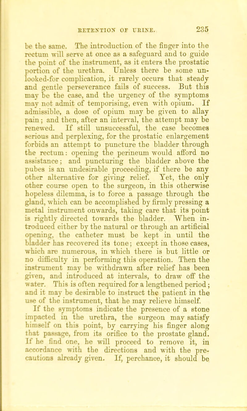 be the same. The introduction of the finger into the rectum will serve at once as a safeguard and to guide the point of the instrument, as it enters the prostatic portion of the urethra. Unless there he some un- looked-for complication, it rarely occurs that steady and gentle perseverance fails of success. But this may be the case, and the urgency of the symptoms may uot admit of temporising, even with opium. If admissible, a dose of opium may be given to allay pain; and then, after an interval, the attempt may be renewed. If still unsuccessful, the case becomes serious and perplexing, for the prostatic enlargement forbids an attempt to puncture the bladder through the rectum: opening the perineum would afford no assistance; and puncturing the bladder above the pubes is an undesirable proceeding, if there be any other alternative for giving relief. Tet, the only other course open to the surgeon, in this otherwise hopeless dilemma, is to force a passage through the gland, which can be accomplished by firmly pressing a metal instrument onwards, taking care that its point is rightly directed towards the bladder. When in- troduced either by the natural or through an artificial opening, the catheter must be kept in until the bladder has recovered its tone; except in those cases, which are numerous, in which there is but little or no difficulty in performing this operation. Then the instrument may be withdrawn after relief has been given, and introduced at intervals, to draw off the water. This is often required for a lengthened period; and it may be desirable to instruct the patient in the use of the instrument, that he may relieve himself. If the symptoms indicate the presence of a stone impacted in the urethra, the surgeon may satisfy himself on this point, by carrying his finger along that passage, from its orifice to the prostate gland. If he find one, he will proceed to remove it, in accordance with the directions and with the pre- cautions already given. If, perchance, it should be