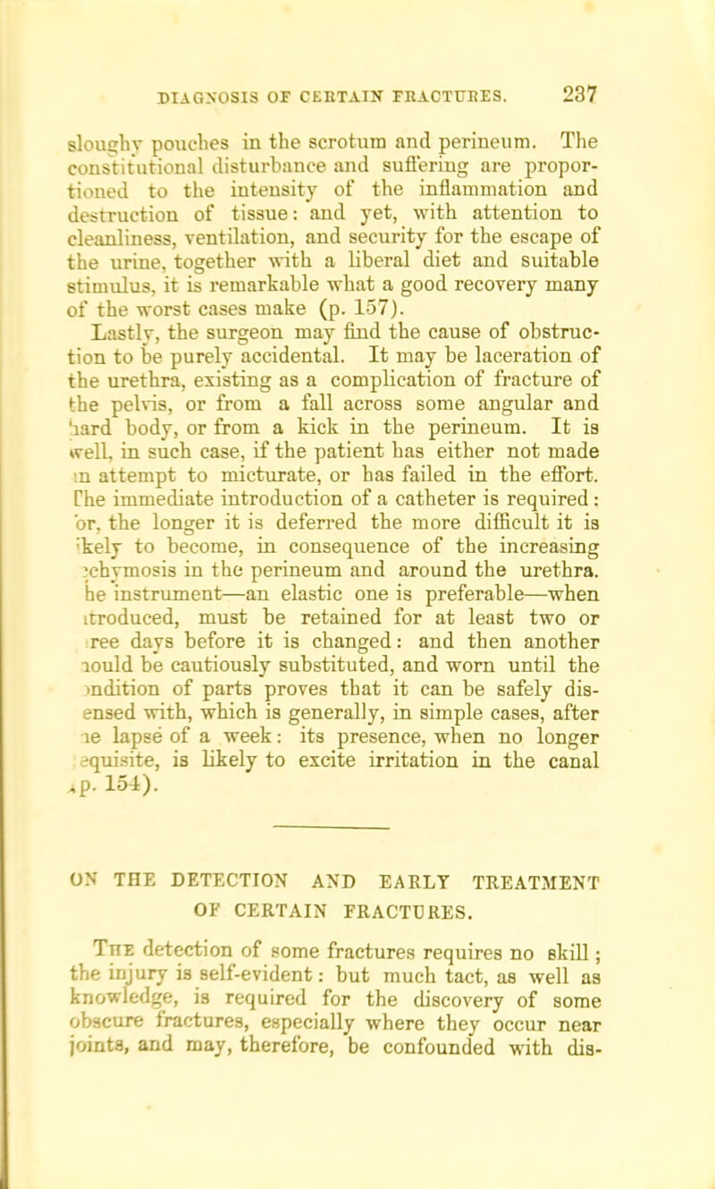 sloiujhv pouches in the scrotum and perineum. The constitutional disturbance and suffering are propor- tioned to the intensity of the inflammation and destruction of tissue: and yet, with attention to cleanliness, ventilation, and security for the escape of the urine, together with a liberal diet and suitable stimulus, it is remarkable what a good recovery many of the worst cases make (p. 157). Lastlv, the surgeon may find the cause of obstruc- tion to be purely accidental. It may be laceration of the urethra, existing as a complication of fracture of the pelvis, or from a fall across some angular and 'iard body, or from a kick in the perineum. It is well, in such case, if the patient has either not made .n attempt to micturate, or has failed in the effort. The immediate introduction of a catheter is required: or, the longer it is deferred the more difficult it is ;kely to become, in consequence of the increasing ?chymosis in the perineum and around the urethra, he instrument—an elastic one is preferable—when itroduced, must be retained for at least two or ree days before it is changed: and then another lould be cautiously substituted, and worn until the mention of parts proves that it can be safely dis- ensed with, which is generally, in simple cases, after ie lapse of a week: its presence, when no longer equisite, is likely to excite irritation in the canal .p. 154). ON THE DETECTION AND EARLY TREATMENT OF CERTAIN FRACTURES. Ttte detection of some fractures requires no skill; the injury is self-evident: but much tact, as well as knowledge, is required for the discovery of some obscure fractures, especially where they occur near joints, and may, therefore, be confounded with dis-