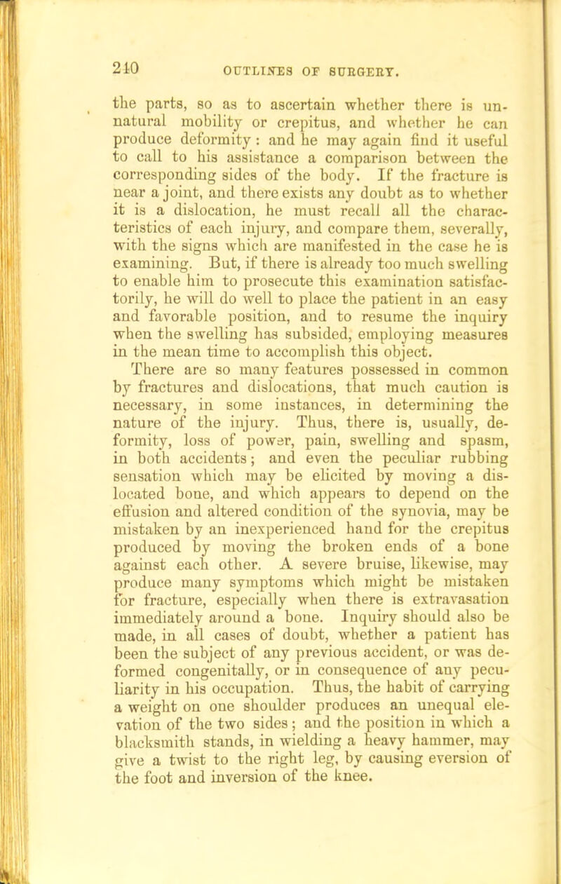 the parts, so as to ascertain whether there is un- natural mobility or crepitus, and whether he can produce deformity ; and he may again find it useful to call to his assistance a comparison between the corresponding sides of the body. If the fracture is near a joint, and there exists any doubt as to whether it is a dislocation, he must recall all the charac- teristics of each injury, and compare them, severally, with the signs which are manifested in the case he is examining. But, if there is already too much swelling to enable him to prosecute this examination satisfac- torily, he will do well to place the patient in an easy and favorable position, and to resume the inquiry when the swelling has subsided, employing measures in the mean time to accomplish this object. There are so many features possessed in common by fractures and dislocations, that much caution is necessary, in some instances, in determining the nature of the injury. Thus, there is, usually, de- formity, loss of power, pain, swelling and spasm, in both accidents; and even the peculiar rubbing sensation which may be elicited by moving a dis- located bone, and which appears to depend on the effusion and altered condition of the synovia, may be mistaken by an inexperienced hand for the crepitus produced by moving the broken ends of a bone against each other. A severe bruise, likewise, may produce many symptoms which might be mistaken for fracture, especially when there is extravasation immediately around a bone. Inquiry should also be made, in all cases of doubt, whether a patient has been the subject of any previous accident, or was de- formed congenitally, or in consequence of any pecu- liarity in his occupation. Thus, the habit of carrying a weight on one shoulder produces an unequal ele- vation of the two sides ; and the position in which a blacksmith stands, in wielding a heavy hammer, may give a twist to the right leg, by causing eversion of the foot and inversion of the knee.