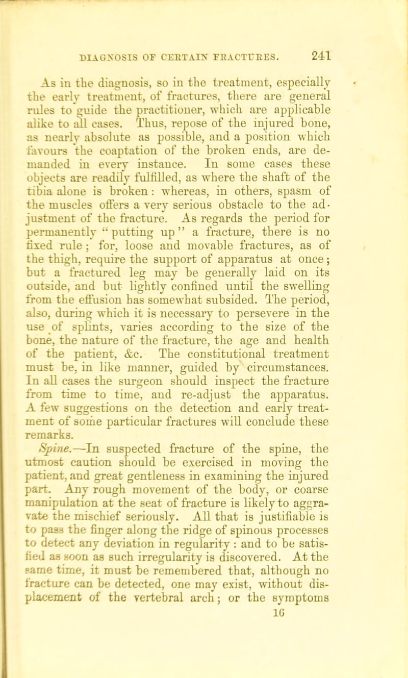 As in the diagnosis, so in the treatment, especially the early treatment, of fractures, there are general rules to guide the practitioner, which are applicable alike to all cases. Thus, repose of the injured bone, as nearly absolute as possible, and a position which favours the coaptation of the broken ends, are de- manded in every instance. In some cases these objects are readily fulfilled, as where the shaft of the tibia alone is broken: whereas, in others, spasm of the muscles offers a very serious obstacle to the ad- justment of the fracture. As regards the period for permanently  putting up  a fracture, there is no fixed rule ; for, loose and movable fractures, as of the thigh, require the support of apparatus at once; but a fractured leg may be generally laid on its outside, aud but lightly confined until the swelling from the effusion has somewhat subsided. The period, also, during which it is necessary to persevere in the use of splints, varies according to the size of the bone, the nature of the fracture, the age and health of the patient, &c. The constitutional treatment must be, in like manner, guided by circumstances. In all cases the surgeon should inspect the fracture from time to time, and re-adjust the apparatus. A few suggestions on the detection and early treat- ment of some particular fractures will conclude these remarks. Spine.—In suspected fracture of the spine, the utmost caution should be exercised in moving the patient, and great gentleness in examining the injured part. Any rough movement of the body, or coarse manipulation at the seat of fracture is likely to aggra- vate the mischief seriously. All that is justifiable is to pass the finger along the ridge of spinous processes to detect any deviation in regularity : and to be satis- fied as soon as such irregularity is discovered. At the fame time, it must be remembered that, although no fracture can be detected, one may exist, without dis- placement of the vertebral arch; or the symptoms 1G