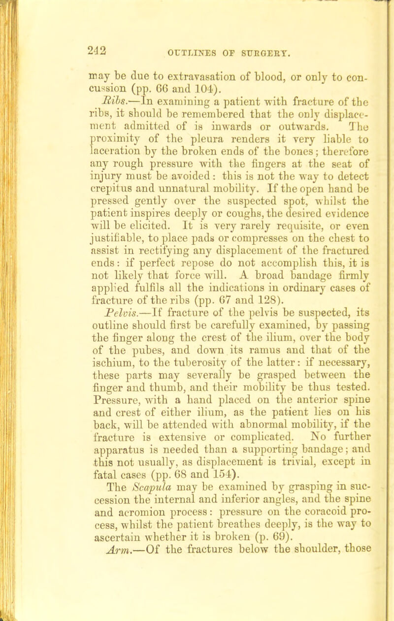 may be due to extravasation of blood, or only to con- cussion (pp. 66 and 104). Bibs.—In examining a patient with fracture of the ribs, it should be remembered that the only displace- ment admitted of is inwards or outwards. The proximity of the pleura renders it very liable to laceration by the broken ends of the bones; therefore any rough pressure with the fingers at the seat of injury must be avoided: this is not the way to detect crepitus and unnatural mobility. If the open hand be pressed gently over the suspected spot, whilst the patient inspires deeply or coughs, the desired evidence will be elicited. It is very rarely requisite, or even justifiable, to place pads or compresses on the chest to assist in rectifying any displacement of the fractured ends: if perfect repose do not accomplish this, it is not likely that force will. A broad bandage firmly applied fulfils all the indications in ordinary cases of fracture of the ribs (pp. 67 and 128). Pelvis.—If fracture of the pelvis be suspected, its outline should first be carefully examined, by passing the finger along the crest of the ilium, over the body of the pubes, and down its ramus and that of the ischium, to the tuberosity of the latter: if necessary, these parts may severally be grasped between the finger and thumb, and their mobility be thus tested. Pressure, with a hand placed on the anterior spine and crest of either ilium, as the patient lies on his back, will be attended with abnormal mobility, if the fracture is extensive or complicated. No further apparatus is needed than a supporting bandage; and this not usually, as displacement is trivial, except in fatal cases (pp. 68 and 154). The Scapula may be examined by grasping in suc- cession the internal and inferior angles, and the spine and acromion process: pressure on the coracoid pro- cess, whilst the patient breathes deeply, is the way to ascertain whether it is broken (p. 69). Arm.—Of the fractures below the shoulder, those