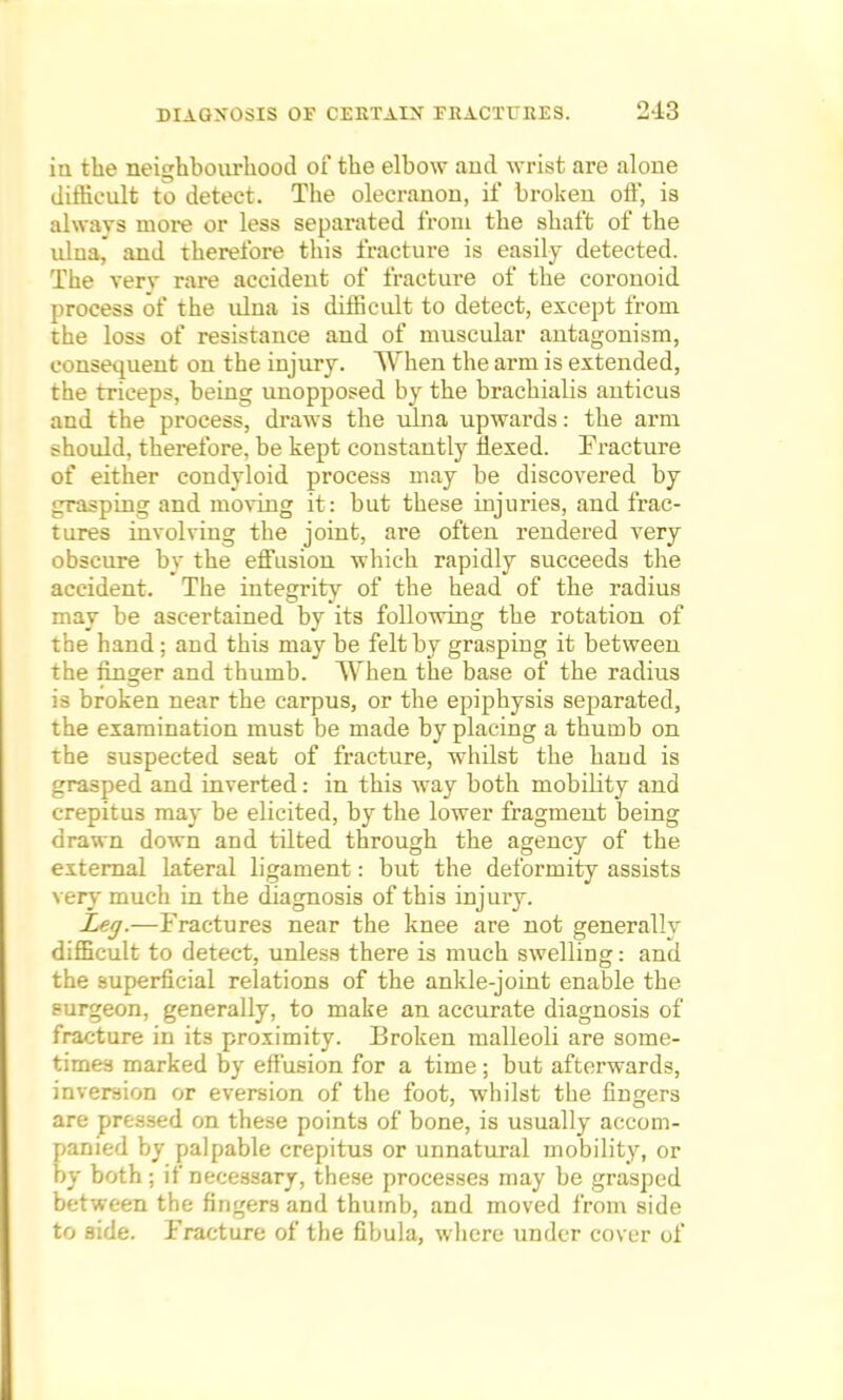 in the neighbourhood of the elbow and wrist are alone difficult to detect. The olecranon, if broken off, is always more or less separated from the shaft of the ulna, and therefore this fracture is easily detected. The very rare accident of fracture of the coronoid process of the ulna is difficult to detect, except from the loss of resistance and of muscular antagonism, consequent on the injury. When the arm is extended, the triceps, being unopposed by the brachialis anticus and the process, draws the ulna upwards: the arm should, therefore, be kept constantly flexed. Fracture of either condyloid process may be discovered by grasping and moving it: but these injuries, and frac- tures involving the joint, are often rendered very obscure by the effusion which rapidly succeeds the accident. The integrity of the head of the radius may be ascertained by its following the rotation of the hand; and this may be felt by grasping it between the finger and thumb. AYhen the base of the radius is broken near the carpus, or the epiphysis separated, the examination must be made by placing a thumb on the suspected seat of fracture, whilst the hand is grasped and inverted: in this way both mobility and crepitus may be elicited, by the lower fragment being drawn down and tilted through the agency of the external lateral ligament: but the deformity assists very much in the diagnosis of this injury. Leg.—Fractures near the knee are not generally difficult to detect, unless there is much swelling: and the superficial relations of the ankle-joint enable the surgeon, generally, to make an accurate diagnosis of fracture in its proximity. Broken malleoli are some- times marked by effusion for a time ; but afterwards, inversion or eversion of the foot, whilst the fingers are pressed on these points of bone, is usually accom- panied by palpable crepitus or unnatural mobility, or by both; if necessary, these processes may be grasped between the fingers and thumb, and moved from side to side. Fracture of the fibula, where under cover of