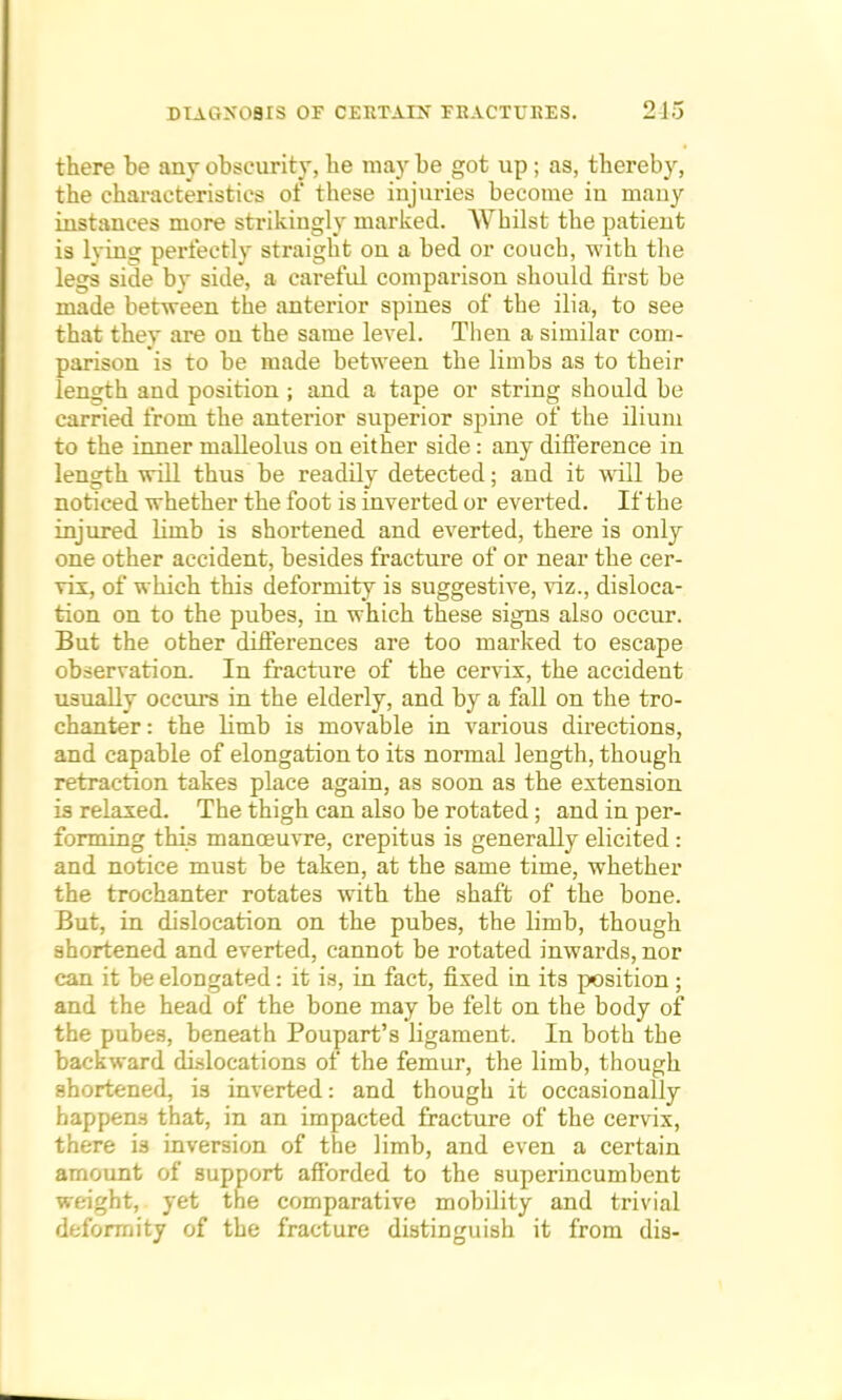 there be any obscurity, be may be got up ; as, thereby, the characteristics of these injuries become iu many instances more strikingly marked. Whilst the patient is lyinij perfectly straight on a bed or couch, with the legs side by side, a careful comparison should first be made between the anterior spines of the ilia, to see that thev are ou the same level. Then a similar com- parison is to be made between the limbs as to their length and position; and a tape or string should be carried from the anterior superior spine of the ilium to the inner malleolus on either side: any difference in length will thus be readily detected; and it will be noticed whether the foot is inverted or everted. If the injured limb is shortened and everted, there is only one other accident, besides fracture of or near the cer- vix, of which this deformity is suggestive, viz., disloca- tion on to the pubes, in which these signs also occur. But the other differences are too marked to escape observation. In fracture of the cervix, the accident usually occurs in the elderly, and by a fall on the tro- chanter : the bmb is movable in various directions, and capable of elongation to its normal length, though retraction takes place again, as soon as the extension is relaxed. The thigh can also be rotated; and in per- forming this manoeuvre, crepitus is generally elicited : and notice must be taken, at the same time, whether the trochanter rotates with the shaft of the bone. But, in dislocation on the pubes, the limb, though shortened and everted, cannot be rotated inwards, nor can it be elongated: it is, in fact, fixed in its position; and the head of the bone may be felt on the body of the pubes, beneath Poupart's ligament. In both the backward dislocations of the femur, the limb, though shortened, is inverted: and though it occasionally happens that, in an impacted fracture of the cervix, there is inversion of the limb, and even a certain amount of support afforded to the superincumbent weight, yet the comparative mobility and trivial deformity of the fracture distinguish it from dia-
