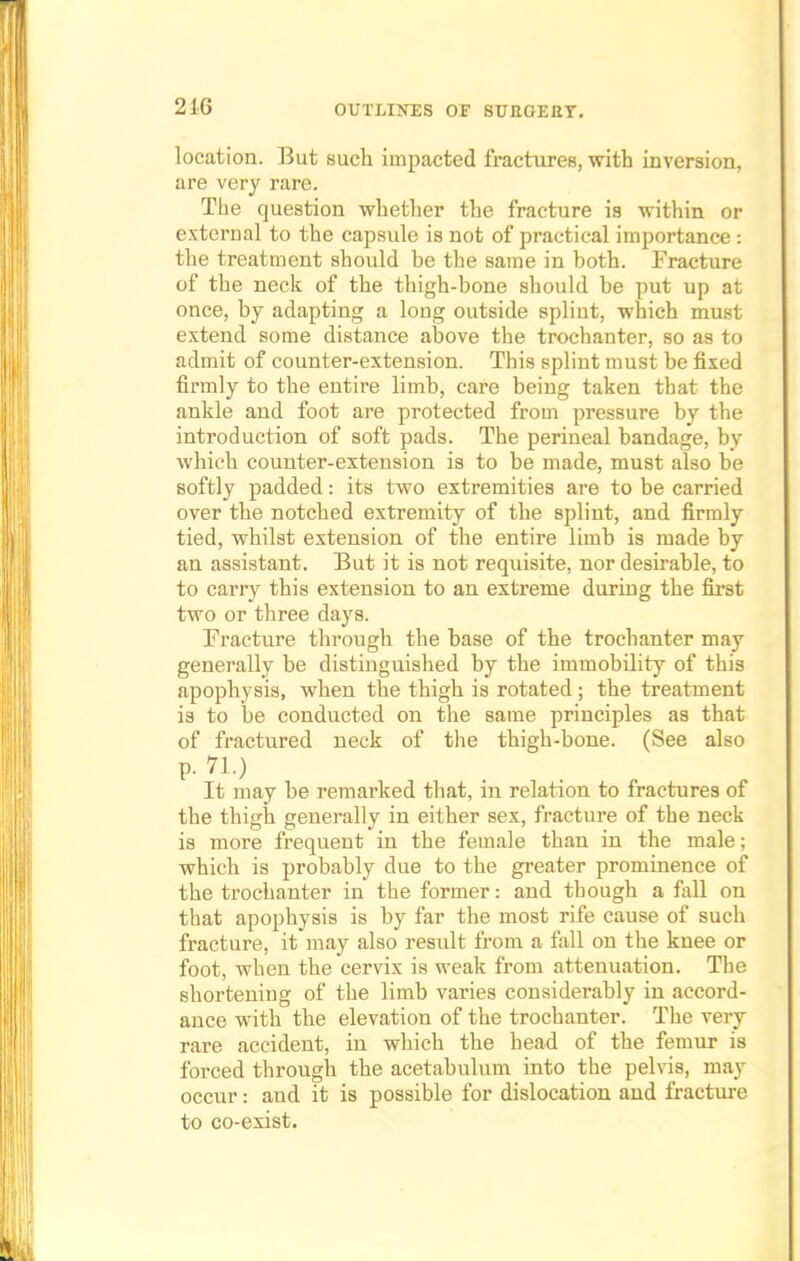location. But such impacted fractures, with inversion, are very rare. The question whether the fracture is within or external to the capsule is not of practical importance : the treatment should be the same in both. Fracture of the neck of the thigh-bone should be put up at once, by adapting a long outside splint, which must extend some distance above the trochanter, so as to admit of counter-extension. This splint must be fixed firmly to the entire limb, care being taken that the ankle and foot are protected from pressure by the introduction of soft pads. The perineal bandage, by which counter-extension is to be made, must also be softly padded: its two extremities are to be carried over the notched extremity of the splint, and firmly tied, whilst extension of the entire limb is made by an assistant. But it is not requisite, nor desirable, to to carry this extension to an extreme during the first two or three days. Fracture through the base of the trochanter may generally be distinguished by the immobility of this apophysis, when the thigh is rotated; the treatment is to be conducted on the same principles as that of fractured neck of the thigh-bone. (See also p. 71.) It may be remarked that, in relation to fractures of the thigh generally in either sex, fracture of the neck is more frequent in the female than in the male; which is probably due to the greater prominence of the trochanter in the former: and though a fall on that apophysis is by far the most rife cause of such fracture, it may also result from a fall on the knee or foot, when the cervix is weak from attenuation. The shortening of the limb varies considerably in accord- ance with the elevation of the trochanter. The very rare accident, in which the head of the femur is forced through the acetabulum into the pelvis, may occur: and it is possible for dislocation and fracture to co-exist.