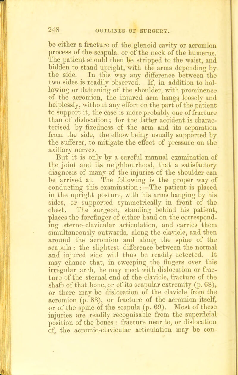 be either a fracture of the glenoid cavity or acromion process of the scapula, or of the neck of the humerus. The patient should then be stripped to the waist, and bidden to stand upright, with the arms depending by the side. In this way any difference between the two sides is readily observed. If, in addition to hol- lowing or flattening of the shoulder, with prominence of the acromion, the injured arm hangs, loosely and helplessly, without any effort on the part of the patient to support it, the case is more probably one of fracture than of dislocation; for the latter accident is charac- terised by fixedness of the arm and its separation from the side, the elbow being usually supported by the sufferer, to mitigate the effect of pressure on the axillary nerves. But it is only by a careful manual examination of the joint and its neighbourhood, that a satisfactory diagnosis of many of the injuries of the shoulder can be arrived at. The following is the proper way of conducting this examination :—The patient is placed in the upright posture, with his arms hanging by his sides, or supported symmetrically in front of the chest. The surgeon, standing behind his patient, places the forefinger of either hand on the correspond- ing sterno-clavicular articulation, and carries them simultaneously outwards, along the clavicle, and then around the acromion and along the spine of the scapula : the slightest difference between the normal and injured side will thus be readily detected. It may chance that, in sweeping the fingers over this irregular arch, he may meet with dislocation or frac- ture of the sternal end of the clavicle, fracture of the shaft of that bone, or of its scapular extremity (p. 68), or there may be dislocation of the clavicle from the acromion (p. 83), or fracture of the acromion itself, or of the spine of the scapula (p. 69). Most of these injuries are readily recognisable from the superficial position of the bones : fracture near to, or dislocation of, the acromio-clavicular articulation may be con-